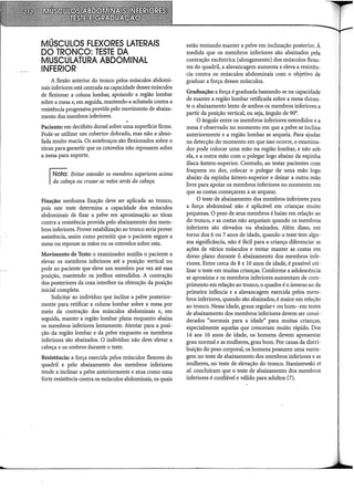 MÚSCULOS FLEXORES LATERAIS
DO TRONCO: TESTE DA
MUSCULATURA ABDOMINAL
INFERIOR
A flexão anterior do tronco pelos músculos abdomi-
nais inferiores está centrada na capacidade desses músculos
de flexionar a coluna lombar, apoiando a região lombar
sobre a mesa e, em seguida, mantendo-a achatada contra a
resistência progressiva provida pelo movimento de abaixa-
mento dos membros inferiores.
Paciente: em decúbito dorsal sobre uma superfície firme.
Pode-se utilizar um cobertor dobrado, mas não a almo-
fada muito macia. Os antebraços são flexionados sobre o
tórax para garantir que os cotovelos não repousem sobre
a mesa para suporte.
!Ncta: Evitar estender os membros superiores acima
Ida cabeça ou cruzar as mãos atrás da cabeça.
Fixação: nenhuma fixação deve ser aplicada ao tronco,
pois este teste determina a capacidade dos músculos
abdominais de fixar a pelve em aproximação ao tórax
contra a resistência provida pelo abaixamento dos mem-
bros inferiores. Prover estabilização ao tronco seria prover
assistência, assim como permitir que o paciente segure a
mesa ou repouse as mãos ou os cotovelos sobre esta.
Movimento de Teste: o examinador auxilia o paciente a
elevar os membros inferiores até a posição vertical ou
pede ao paciente que eleve um membro por vez até essa
posição, mantendo os joelhos estendidos. A contração
dos posteriores da coxa interfere na obtenção da posição
inicial completa.
Solicitar ao indivíduo que incline a pelve posterior-
mente para retificar a coluna lombar sobre a mesa por
meio da contração dos músculos abdominais e, em
seguida, manter a região lombar plana enquanto abaixa
os membros inferiores lentamente. Atentar para a posi-
ção da região lombar e da pelve enquanto os membros
inferiores são abaixados. O indivíduo não deve elevar a
cabeça e os ombros durante o teste.
Resistência: a força exercida pelos músculos flexores do
quadril e pelo abaixamento dos membros inferiores
tende a inclinar a pelve anteriormente e atua como uma
forte resistência contra os músculos abdominais, os quais
estão tentando manter a pelve em inclinação posterior. À
medida que os membros inferiores são abaixados pela
contração excêntrica (alongamento) dos músculos flexo-
res do quadril, a alavancagem aumenta e eleva a resistên-
cia contra os músculos abdominais com o objetivo de
graduar a força desses músculos.
Graduação: a força é graduada baseando-se na capacidade
de manter a região lombar retificada sobre a mesa duran-
te o abaixamento lento de ambos os membros inferiores a
partir da posição vertical, ou seja, ângulo de 90°.
O ângulo entre os membros inferiores estendidos e a
mesa é observado no momento em que a pelve se inclina
anteriormente e a região lombar se arqueia. Para ajudar
na detecção do momento em que isso ocorre, o examina-
dor pode colocar uma mão na região lombar, e não sob
ela, e a outra mão com o polegar logo abaixo da espinha
ilíaca ântero-superior. Contudo, ao testar pacientes com
fraqueza ou dor, colocar o polegar de uma mão logo
abaixo da espinha ântero-superior e deixar a outra mão
livre para apoiar os membros inferiores no momento em
que as costas começarem a se arquear.
O teste de abaixamento dos membros inferiores para
a força abdominal não é aplicável em crianças muito
pequenas. O peso de seus membros é baixo em relação ao
do tronco, e as costas não arqueiam quando os membros
inferiores são elevados ou abaixados. Além disso, em
torno dos 6 ou 7 anos de idade, quando o teste tem algu-
ma significância, não é fácil para a criança diferenciar as
ações de vários músculos e tentar manter as costas em
dorso plano durante ó abaixamento dos membros infe-
riores. Entre cerca de 8 e 10 anos de idade, é possível uti-
lizar o teste em muitas crianças. Conforme a adolescência
se aproxima e os membros inferiores aumentam de com-
primento em relação ao tronco, o quadro é o inverso ao da
primeira infância e a alavancagem exercida pelos mem-
bros inferiores, quando são abaixados, é maior em relação
ao tronco. Nessa idade, graus regular+ ou bom- em testes
de abaixamento dos membros inferiores devem ser consi-
derados "normais para a idade" para muitas crianças,
especialmente aquelas que cresceram muito rápido. Dos
14 aos 16 anos de idade, os homens devem apresentar
grau normal e as mulheres, grau bom. Por causa da distri-
buição do peso corporal, os homens possuem uma vanta-
gem no teste de abaixamento dos membros inferiores e as
mulheres, no teste de elevação do tronco. Staniszewski et
al. concluíram que o teste de abaixamento dos membros
inferiores é confiável e válido para adultos (7).
 