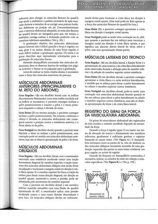 suficiente para alongar os músculos flexores do quadril,
mas ajuda a estabelecer o padrão necessário de ação mus-
cular durante a tentativa de se corrigir uma postura lordó-
tica defeituosa na posição em pé. Concomitantemente
com o exerdcio abdominal adequado, os músculos flexores
do quadril devem ser alongados para que, em tempo, o
indivíduo consiga realizar a inclinação posterior com os
membros inferiores estendidos. (Ver p. 381.)
A graduação objetiva dos músculos abdominais
ântero-laterais não é difícil quando a força é regular, ou
seja, grau 5 ou maior. Abaixo de uma força regular, é
mais difícil realizar a graduação p~ecisa. Os testes e os
graus descritos aqui representam orientações para a
graduação de músculos fracos.
Havendo desequilíbrio acentuado dos músculos ab-
dominais, deve-se observar desvios do umbigo (ver pági-
na anterior) e basear-se na palpação para a graduação.
Antes de realizar os testes citados abaixo, é necessário
testar a força dos músculos anteriores do pescoço.
MÚSCULOS ABDOMINAIS
ANTERIORES (PRINCIPALMENTE O
M. RETO DO ABDOME)
Grau Regular- (4): em decúbito dorsal com os joelhos
discretamente flexionados (com uma toalha enrolada sob
os joelhos se necessário), o paciente consegue inclinar a
pelve posteriormente e manter a pelve e o tórax próxi-
mos enquanto a cabeça é elevada da mesa.
Grau Ruim (2): na mesma posição, o paciente consegue
inclinar a pelve posteriormente. No entanto, conforme a
cabeça é elevada, os músculos abdominais não conse-
guem manter a posição contra a resistência anterior, e o
tórax afasta-se da pelve.
GrauVestigial: em decúbito dorsal, quando o paciente tenta
deprimir o tórax ou inclinar a pelve posteriormente, uma
contração pode ser sentida nos músculos abdominais ante-
riores, mas não se observa aproximação da pelve e do tórax.
MÚS..CULOS ABDOMINAIS
OBLIQUOS
Grau Regular- (4): em decúbito dorsal, com o examinador
exercendo uma resistência moderada contra uma tração
descendente diagonal do membro superior, a tração trans-
versa dos músculos abdominais oblíquos será muito firme
na palpação e tracionará a margem costal em direção à cris-
ta ilíaca oposta. Se o membro superior for fraco, a tração do
ombro para frente numa direção diagonal, em direção ao
quadril oposto, mantendo-o contra a pressão, pode ser
substituída pelo moviinento do membro superior.
Com o paciente em decúbito dorsal e um membro
inferior mantido estendido com uma flexão do quadril
aproximada de 60°, o examinador aplica uma pressão
moderada contra a coxa numa direção descendente e
para fora. Os músculos oblíquos devem ser suficiente-
mente fortes para tracionar a crista iliaca em direção à
margem costal oposta. (Esse teste pode ser feito apenas se
a força dos músculos flexores do quadril for boa.)
Grau Ruim (2): o paciente consegue aproximar a crista
iliaca em direção à margem costal oposta.
GrauVestigial: pode-se sentir uma contração no m. oblí-
quo quando o paciente faz um esforço para tracionar a
margem costal em direção à crista iliaca oposta, o que
significa um discreto desvio lateral do tórax sobre a
pelve, mas sem aproximação dessas partes.
MÚSCULOS LATERAIS DO TRONCO
Grau Regular- (4): em decúbito lateral, a fixação firme e a
aproximação da caixa torácica e da crista ilíaca lateralmente
serão observadas durante a abdução ativa do membro infe-
rior e da adução do membro superior contra resistência.
Grau Ruim (2): em decúbito dorsal, o paciente consegue
aproximar a crista iliaca e a caixa torácica lateralmente,
à medida que se esforça para elevar a pelve lateralmente
ou aduzir o membro superior contra resistência.
Grau Vestigial: em decúbito dorsal, pode-se sentir urna
contração nos músculos abdominais laterais quando se
faz um esforço para elevar a pelve lateralmente ou aduzir
o membro superior contra resistência, mas n(io se obser-
va aproximação do tórax e da crista iliaca lateral.
REGISTRO DÇ) GRAU DA FORÇA
DA MUSCULATURA ABDOMINAL
Os graus da musculatura abdominal são registrados
de dois modos; o método escolhido depende da intensi-
dade da força.
Quando a força é regular (grau 5) ou maior nos tes-
tes de elevação do tronco e abaixamento dos membros
inferiores, geralmente é suficiente graduar e registrar
baseando-se nesses testes. (Ver Figura A.) O desequilí-
brio intrínseco entre as partes do m. reto do abdome ou
dos músculos oblíquos raramente necessita de urna gra-
duação separada das partes se esses testes revelarem um
grau regular ou acima de regular.
Quando há fraqueza ou desequilíbrio acentuados, é
necessário indicar os achados do teste em relação a mús-
culos específicos. (Ver Figura B.) e (Ver p. 199.)
D E
~
IElevação ~o trof!_CO I
~ ~
Abaixamento do
membro inferior
.._______.~-A
D E
B..L----....----1.
 