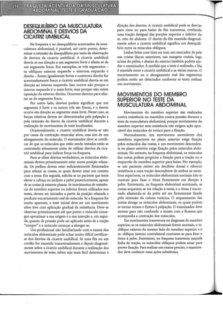 DESEQUIÚBRIO DA MUSCUlATURA
ABDOMINAL EDESVIOS DA
CICATRIZ UMBILICAL
Na fraqueza e no desequilíbrio acentuados da mus-
culatura abdominal, é possível, até certo ponto, deter-
minar a extensão do desequilíbrio por meio da observação
de desvios da cicatriz umbilical. A cicatriz umbilical
desvia-se em direção a um segmento forte e afasta-se de
um segmento fraco. Por exemplos, se três segmentos -
os oblíquos externo esquerdo e internos esquerdo e
direito - forem igualmente fortes e o.externo direito for
acentuadamente fraco, a cicatriz umbilical desvia-se em
direção ao interno esquerdo. Isso ocorre não porque o
interno esquerdo é o mais forte, mas porque não existe
oposição do externo direito. Ocorrem desvios para afas-
tar-se do segmento fraco.
Por outro lado, desvios podem significar que um
segmento é forte e os outros três são fracos, e o desvio
ocorre em direção ao segmento mais forte. Nesse caso, as
forças relativas devem ser determinadas pela palpação e
pela extensão do desvio da cicatriz umbilical durante a
realização de movimentos de teste localizados.
Ocasionalmente, a cicatriz umbilical desvia-se não
por causa da contração muscular ativa, mas sim de um
alongamento do músculo. O examinador deve se certifi-
car de que os músculos que estão sendo testados estão se
contraindo ativamente antes de utilizar desvios da cica-
triz umbilical para indicar força ou fraqueza.
Para se obter desvios verdadeiros, os músculos abdo-
minais devem primeiramente estar numa posição relaxa-
da. Os joelhos devem estar suficientemente flexionados
para relaxar as costas, as quais devem estar em contato
com a mesa. Em seguida, solicita-se ao paciente que tente
elevar a cabeça ou inclinar a pelve posteriormente, apesar
de as costas já estarem planas. Se movimentos de resistên-
cia do membro superior ou inferior forem utilizados nos
testes, devem ser iniciados a partir da posição relaxada e
produzir encurtamento real do músculo. Se a fraqueza for
muito aparente, o teste inicial deve ser um movimento
ativo leve com aplicação gi-adual da resistência. Deve-se
observar primeiramente até que ponto o músculo conse-
gue aproximar a sua origem e a sua inserção e, em segui-
da, quanto de pressão pode ser aplicado antes de a tração
"romper" e o músculo começar a alongar-se.
Um profissional não familiarizado com o exame dos
músculos abdominais pode achar muito difícil certificar-
se dos desvios da cicatriz umbilical. Se urna fita ou um
cordão for mantido transversalmente e depois diagonal-
mente sobre a cicatriz umbilical durante a realização dos
movimentos de teste, talvez seja mais fácil determinar a
direção dos desvios. A cicatriz umbilical pode se desviar
para cima ou para baixo da fita transversa, revelando
urna tração desigual das porções superior e inferior do
m. reto do abdome. O desvio da fita mantida diagonal-
mente sobre a cicatriz umbilical significa um desequilí-
brio entre os músculos oblíquos.
Linhas feitas com tinta ou com um marcador de pele
nas cristas ilíacas anteriores, nas margens costais, logo
acima do púbis, e abaixo do esterno também podem aju-
dar o examinador. À medida que o teste é realizado, a fita
é mantida entre a cicatriz umbilical e as várias marcas. O
encurtamento ou o alongamento real dos segmentos
podem então ser detectados conforme se tenta realizar
um movimento.
MOVIMENTOS DO MEMBRO
SUPERIOR NO TESTE DA
MUSCULATURA ABDOMINAL
Movimentos do membro superior são realizados
contra resistência ou mantidos contra pressão durante o
teste da musculatura abdominal, porque movimentos do
membro superior sem resistência não exigem ação apre-
ciável dos músculos do tronco para a fixação.
Normalmente, um movimento ascendente dos
membros superiores no plano anterior exige fixação
pelos músculos das costas, e um movimento descenden-
te no plano anterior exige fixação pelos músculos abdo-
minais. No entanto, na fraqueza abdominal, os músculos
das costas podem propiciar a fixação para a tração ou o
empurrão do membro superior para baixo. Por exemplo,
se um paciente estiver em decúbito dorsal e oferecer
resistência a urna tração descendente de ambos os mem-
bros superiores, os músculos abdominais normais irão se
contrair para fixar o tórax firmemente em direção à
pelve. Entretanto, na fraqueza abdominal acentuada, as
costas arqueiam-se em relação à mesa, e o tórax é tracio-
nado afastando-se da pelve até ser firmemente fixado
pela extensão da coluna torácica. O arqueamento das
costas alonga os músculos abdominais, os quais podem
se tornar tensos e firmes à palpação. O examinador deve
atentar para não confundir a tensão com a firmeza que
acompanha a contração dos músculos.
Em movimentos transversos ou diagonais do membro
superior, se os músculos abdominais forem normais, o m.
oblíquo externo do mesmo lado do membro superior e o
m. oblíquo interno contralateral contraem-se para fixar o
tórax à pelve. Entretanto, na fraqueza transversa naquela
linha de tração, os múscUlos oblíquos podem atuar para
prover fixação. Para realizar um exame preciso, o examina-
dor deve conhecer essas ações substitutas.
 