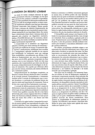 0 ENIGMA DA REGIÃO LOMBAR
As causas de muitas condições dolorosas da região
lombar permanecem obscuras. A lombalgia, um dos tipos
mais comuns de dor, continua a confundir os especialistas.
Apesar da vasta quantidade de informações atualmente dis-
poníveis em razão da tecnologia moderna, os sinais e sinto-
mas são amplamente utilizados como base para determinar
tratamento conservador (não-cirúrgico). Mesmo quando
esses sinais e sintomas são objetivos, freqüentemente são
observadas divergências entre examinadores quanto à inter-
pretação apropriada de sua importâiJ.cia clínica. Em muitos
casos, a interpretação desses sinais e sintomas ainda não é
adequada para propiciar um diagnóstico conclusivo.
DeRosa e Porterfield afirmam que "no momento, a identi-
ficação precisa dos tecidos envolvidos na maioria das lom-
balgias é praticamente impossível" (8).
A incapacidade de se estabelecer um diagnóstico
definitivo contribui para vários sistemas de tratamento -
suportados por evidências de sucesso. O tratamento dife-
re: repouso e medicamentos, mobilização bem-sucedida
(i. e., manipulação), aplicação imediata de um suporte
para imobilização ou tratamento suave que emprega
várias modalidades e procedimentos que aliviam a dor.
Afirma-se freqüentemente que uma alta porcentagem
dos casos, cerca de 80%, apresenta recuperação em duas
semanas, com ou sem tratamento. Tendo em vista essas
estatísticas, não é surpreendente que exista uma alta taxa
de sucesso, independentemente da abordagem ou do sis-
tema de tratamento. Para aqueles que obtiveram alívio
para uma dor intensa, entretanto, não existem dúvidas de
que o tratamento ajudou.
Independentemente da abordagem terapêutica, na
literatura constam diversas referências sobre a necessida-
de da correção postural. Ocasionalmente, o tratamento
imediato inclui a correção do alinhamento, mas a corre-
ção duradoura e a prevenção de problemas futuros são
aspectos ainda mais importantes do tratamento. Trata-se
da área com a qual este livro basicamente se preocupa.
A correção de defeitos posturais envolve o exame do
alinhamento e testes de comprimento e força muscular. A
preservação do bom alinhamento depende de estabelecer
e manter bom equilíbrio muscular. Esta foi a tese básica
apresentada pelos autores originais deste livro no folheto
Study and Treatment ofMuscle Imbalance in Cases ofLow
Back and Sciatic Pain (1936) e em Posture and Pain
(1952) (9, 10).
A mecânica da região lombar é inseparável da mecâ-
nica da postura global, mas especialmente da pelve e dos
membros inferiores. Como conseqüência, a avaliação da
postura defeituosa deve incluir o exame de todo o corpo.
Embora os sintomas e os defeitos comumente apareçam
na mesma área, os defeitos podem não estar limitados
àquelas áreas nas quais os sintomas se manifestaram. Por
exemplo, uma dor em um membro inferior pode ser cau-
sada por um problema cuja origem esteja nas costas.
Uma distensão funcional ou mecânica que provoca dese-
quilíbrio muscular em uma parte do corpo pode acarre-
tar em pouco tempo alterações compensatórias em
outras partes. Em contrapartida, sintomas que se mani-
festam na região lombar podem ser causados por defeitos
mecânicos dos pés, dos membros inferiores ou da pelve.
O desequilíbrio pode começar com fraqueza ou dis-
tensão da musculatura abdominal devida a uma cirurgia
ou à obesidade. Entre as mulheres, a gestação pode ser a
causa. Freqüentemente ocorre lombalgia após o trabalho
de parto, e a dor das pacientes é aliviada mediante trata-
mento para fortalecer a musculatura abdominal e corri-
gir a postura defeituosa.
Em adultos, pouquíssimas atividades exigem o uso
extenuante dos músculos abdominais, mas a maior parte
delas tende a fortalecer os músculos das costas. Um fator
importante a ser considerado como uma causa predispo-
nente ao encurtamento dos músculos das costas e ao
relaxamento dos músculos abdominais é que os múscu-
los eretores da espinha são numerosos e curtos e fixam-
se a uma estrutura óssea sólida. Contudo, os músculos
abdominais são longos, com fixações fasciais fortes, mas
sem uma estrutura óssea de suporte. Além disso, os mús-
culos abdominais suportam a tensão do peso das vísceras
abdominais e, nas·mulheres, da distensão e da tensão
muscular que acompanham a gestação.
Esta seção trata da avaliação e do tratamento basea-
dos nos achados de testes de alinhamento, amplitude de
movimento, comprimento muscular e força muscular. Ela
não rotula a maior parte dos tipos de condições dolorosas
da região lombar, nomeando apenas os problemas de ali-
nhamento e de desequilíbrio muscular associados às incli-
nações pélvicas anterior, posterior e lateral. Os problemas
da dor no membro inferior são os associados à compres-
são ou ao alongamento do m. tensor da fáscia lata e do
trato iliotibial; à dor ciática relacionada a uma protrusão
discai; ou ao alongamento do piriforme, com dor e fra-
queza na região posterior do glúteo médio e problemas de
joelho e pé nos quais o alinhamento defeituoso e o dese-
quilíbrio muscular são fatores consideráveis. (Para
mostrar as complexidades do alinhamento postural, o
Capítulo 2 foi dedicado à esse assunto, e descrições deta-
lhadas de vários testes citados neste capítulo são encon-
tradas nos Capítulo 2, 6 e 7.)
 