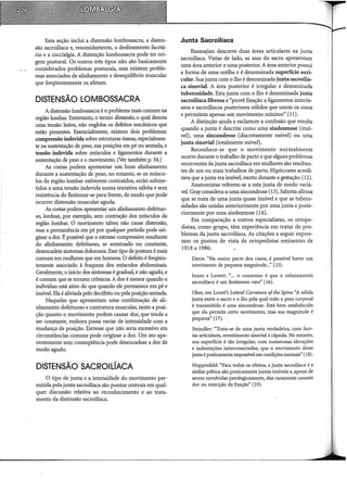 Esta seção inclui a distensão lombossacra, a disten-
são sacroiliaca e, resumidamente, o deslizamento facetá-
rio e a coccialgia. A distenção lombossacra pode ter ori-
gem postural. Os outros três tipos não são basicamente
considerados problemas posturais, mas existem proble-
mas associados de alinhamento e desequilíbrio muscular
que freqüentemente os afetam.
DISTENSÃO LOMBOSSACRA
A distensão lombossacra é o problema mais comum na
região lombar. Entretanto, o termo distensão, o qual denota
uma tensão lesiva, não engloba os defeitos mecânicos que
estão presentes. Essencialmente, existem dois problemas:
compressão indevida sobre estruturas ósseas, especialmen-
te na sustentação de peso, nas posições em pé ou sentada, e
tensão indevida sobre músculos e ligamentos durante a
sustentação de peso e o movimento. (Ver também p. 34.)
As costas podem apresentar um bom alinhamento
durante a sustentação de peso, no entanto, se os múscu-
los da região lombar estiverem contraídos, serão subme-
tidos a uma tensão indevida numa tentativa súbita e sem
resistência de flexionar-se para frente, de modo que pode
ocorrer distensão muscular aguda.
As costas podem apresentar um alinhamento defeituo-
so, lordose, por exemplo, sem contração dos músculos da
região lombar. O movimento talvez não cause distensão,
mas a permanência em pé por qualquer período pode ori-
ginar a dor. É possível que o estresse compressivo resultante
do alinhamento defeituoso, se acentuado ou constante
desencadeie sintomas dolorosos. Esse tipo de postura é mai~
comum em mulheres que em homens. O defeito é freqüen-
temente associado à fraqueza dos músculos abdominais.
Geralmente, o início dos sintomas é gradual, e não agudo, e
é comum que se tomem crônicos. A dor é menor quando o
indivíduo está ativo do que quando ele permanece em pé e
imóvel. Ela é aliviada pelo decúbito ou pela posição sentada.
Naqueles que apresentam uma combinação de ali-
nhamento defeituoso e contratura muscular, tanto a posi-
ção quanto o movimento podem causar dor, que tende a
ser constante, embora possa variar de intensidade com a
mudança de posição. Estresse que não seria excessivo em
circunstâncias comuns pode originar a dor. Um ato apa-
rentemente sem conseqüência pode desencadear a dor de
modo agudo.
DISTENSÃO SACROILÍACA
O tipo de junta e a intensidade do movimento per-
mitida pela junta sacroiliaca são pontos centrais em qual-
quer discussão relativa ao reconhecimento e ao trata-
mento da distensão sacroiliaca.
Junta Sacroilíaca
Basmajian descreve duas áreas articulares na junta
sacroiliaca. Vistas de lado, as asas do sacro apresentam
uma área anterior e uma posterior. A área anterior possui
a forma de uma orelha e é denominada superfície auri-
cular. Sua junta com o ílio é denominada juntasacroilia-
ca sinovial. A área posterior é irregular e denominada
tuberosidade. Esta junta com o ílio é denominada junta
sacroiliaca fibrosa e "provê fixação a ligamentos interós-
seos e sacroiliacos posteriores sólidos que unem os ossos
e permitem apenas um movimento mínimo" (11).
A distinção ajuda a esclarecer a confusão que resulta
quando a junta é descrita como uma sindesmose (imó-
vel), uma sincondrose (discretamente móvel) ou uma
junta sinovial (totalmente móvel).
Reconhece-se que o movimento normalmente
ocorre durante o trabalho de parto e que alguns problemas
recorrentes da junta sacroilíaca em mulheres são resultan-
tes de um ou mais trabalhos de parto. Hipócrates acredi-
tava que a junta era imóvel, exceto durante a gestação (12).
Anatomistas referem-se a esta junta de modo variá-
vel. Gray considera-a uma sincondrose (13). Sabotta afirma
que se trata de uma junta quase imóvel e que as tubero-
sidades são unidas anteriormente por uma junta e poste-
riormente por uma sindesmose (14).
Em comparação a outros especialistas, os ortope-
distas, como grupo, têm experiência em tratar de pro-
blemas da junta sacroiliaca. As citações a seguir expres-
sam os pontos de vista de ortopedistas eminentes de
1918 a 1986:
Davis: "Na maior parte dos casos, é possível haver um
movimento de pequena magnitude..:' (15).
Jones e Lovett: "... o consenso é que o relaxamento
sacroiliaco é um fenômeno raro" (16).
Ober, em Lovett's Lateral Curvature ofthe Spine: ''A sólida
junta entre o sacro e o ilio pela qual todo o peso corporal
é transmitido é uma sincondrose. Está bem estabelecido
que ela permite certo movimento, mas sua magnitude é
pequena" (17).
Steindler: "Trata-se de uma junta verdadeira, com face-
tas articulares, revestimento sinovial e cápsula. No entanto,
sua superfície é tão irregular, com numerosas elevações
e indentações interconectadas, que o movimento dessa
junta é praticamente impossível em condições normais" (18).
Hoppenfeld: "Para todos os efeitos, a junta sacroiliaca e a
sínfise púbica são praticamente juntas imóveis e, apesar de
serem envolvidas patologicamente, elas raramente causam
dor ou restrição da função" (19).
 