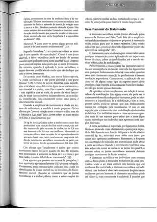 Cyriax, proeminente na área da medicina física e da rea-
bilitação: "Ocorre movimento na junta sacroilíaca; nos
extremos da flexão e extensão do tronco, há rotação entre
0 sacro e o ílio... Nenhum músculo distende a junta. Não
existe menisco intra-articular. Levando-se tudo em consi-
deração, não há muito que possa dar errado. A única con-
dição encontrada com certa freqüência é a espondilite
ancilosante" (20).
Hinwood: "A junta move-se apenas alguns poucos milí-
metros e de uma maneira tridimensional" (21).
Segundo Saunders: "... se a junta sacroiliaca se move
não é uma questão de especulação.~. Como é uma junta
sinovial, a junta sacroiliaca pode ser lesada da mesma
maneira que qualquer outra junta sinovial" (22). O termo
junta sinovial implica uma junta que se move livremente.
No entanto, quando é aplicado à junta sacroiliaca, o
termo deve ser qualificado de modo que não indique que
esta se mova livremente.
De acordo com Norkin, um outro fisioterapeuta,
"a junta sacroilíaca é em parte sinovial e em parte
fibrosa" (23). O fato de serem descritas duas superfí-
cies articulares com diferentes tipos de revestimento - .
um sinovial e o outro, uma fina camada cartilaginosa
- não significa que se trata, do ponto de vista funcio-
nal, de duas juntas móveis independentes. A sacroilia-
ca, considerada funcionalmente como uma junta, é
discretamente móvel.
Quando a amplitude de movimento é citada em ter-
mos de milímetros, a medida é muito pequena. Cyriax
afirma que "ocorre rotação entre o sacro e o ílio, mas ela
é limitada a 0,25 mm" (20). Lovett refere-se a um estudo
de Klein, o qual observou que
25 kg de força aplicados sobre a sínfise com o sacro fixo
produziram uma rotação dos ílios sobre o sacro, cuja mé-
dia, mensurada pela excursão da sínfise, foi de 3,9 mm
nos homens e de 5,8 mm nas mulheres. Mensurada na
junta sacroilíaca, essa excursão foi de aproximadamente
um sexto desse valor, isto é, nos homens a magnitude mé-
dia do movimento sacroilíaco, mensurada na parte pos-
terior da junta, foi de aproximadamente 0,6 mm (16).
Cox afirma que "atualmente é aceito que ocorra
movimento tanto do sacro quanto do ílio. No entanto,
esse movimento é somente na faixa de 1 a 2 mm e, por
essa razão, é muito difícil de ser mensurado" (12).
Para aqueles que pensam em termos de polegadas, 1
mm equivale a aproximadamente 1/25 de uma polegada.
Certamente, essas mensurações colocam essa junta na
classificação de quase imóvel ou, no máximo, de discre-
tamente móvel. Quando se considera que as juntas
sacroiliacas e a sínfise púbica, como a sutura sagital do
crânio, mantêm unidas as duas metades do corpo, o con-
ceito de uma junta quase imóvel é muito importante.
Base Racional do Tratamento
A distensão sacroiliaca existe. Como afirmado pelos
autores de Posture and Pain, "pelo fato de a amplitude
normal de movimento da junta ser pequena, é necessário
muito pouco para que se torne excessiva. Uma tensão
suficiente para provocar distensão ligamentar pode não
aparecer na radiografia" (10).
O tratamento varia da abordagem conservadora sem
qualquer intervenção, como aplicação de um suporte em
forma de cinto, colete ou imobilizador, até o uso de téc-
nicas sofisticadas de mobilização.
Provavelmente, a maior parte das distensões sacroi-
líacas é conseqüência da tensão indevida dos ligamentos
sem qualquer deslocamento. Não há como saber quantos
casos não chamaram a atenção de profissionais e tiveram
resolução espontânea. Comumente, a aplicação de um
cinto ou de algum outro tipo de suporte provê alívio
imediato. Essa resposta à imobilização é um forte indica-
dor de que existe apenas distensão.
As opiniões variam amplamente em relação à neces-
sidade de mobilização. Em alguns casos, ela pode ser o
tratamento de escolha adequado; em outros, pode serdes-
necessária e injustificada. Se a mobilização, e não o cinto,
prover alívio, pode-se pensar que um deslocamento
menor foi corrigido pela mobilização. O uso de um
suporte após o tratamento com mobilização ajuda muitos
indivíduos. Um indivíduo sujeito a crises recorrentes pre-
cisa mais de um suporte para evitar que a junta fique
muito móvel que um indivíduo que apresenta uma sim-
ples distensão.
A junta sacroiliaca é suportada por ligamentos fortes.
Nenhum músculo cruza diretamente a junta para supor-
tá-la. Não haveria uma função útil para o tecido elástico
contrátil (p. ex., músculo) atuar sobre uma junta que
quase não apresenta movimento. Entretanto, a fraqueza
ou a contração de músculos em outros locais pode afetar
a junta sacroiliaca. Quando o movimento é restrito a uma
área adjacente, como as costas ou as juntas do quadril, o
estresse sobre as juntas sacroiliacas aumenta durante
qualquer movimento de flexão anterior.
A distensão sacroiliaca em indivíduos com postura
com o dorso plano e músculos posteriores da coxa con-
traídos tende a ser mais comum em homens que em
mulheres. Por outro lado, a distensão sacroiliaca em indi-
víduos com lordose é observada com mais freqüência em
mulheres que em homens. A distensão sacroiliaca pode
ser bilateral, mas comumente é unilateral. É possível que
 