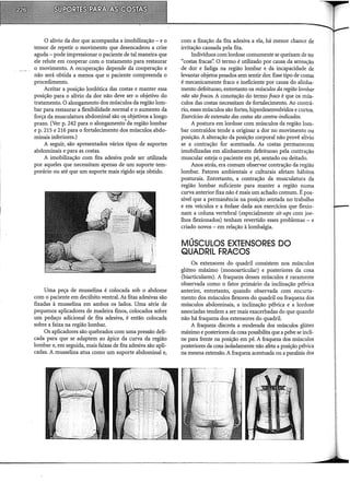 O alívio da dor que acompanha a imobilização - e o
temor de repetir o movimento que desencadeou a crise
aguda- pode impressionar o paciente de tal maneira que
ele relute em cooperar com o tratamento para restaurar
o movimento. A recuperação depende da cooperação e
não será obtida a menos que o paciente compreenda o
procedimento.
Aceitar a posição lordótica das costas e manter essa
posição para o alívio da dor não deve ser o objetivo do
tratamento. O alongamento dos músculos da região lom-
bar para restaurar a flexibilidade normal e o aumento da
forca da musculatura abdominal são os objetivos a longo
pr~o. (Ver p. 242 para o alongamento'da região lombar
e p. 215 e 216 para o fortalecimento dos músculos abdo-
minais inferiores.)
A seguir, são apresentados vários tipos de suportes
abdominais e para as costas.
A imobilização com fita adesiva pode ser utilizada
por aqueles que necessitam apenas de um suporte tem-
porário ou até que um suporte mais rígido seja obtido.
Uma peça de musselina é colocada sob o abdome
com o paciente em decúbito ventral. As fitas adesivas são
fixadas à musselina em ambos os lados. Uma série de
pequenos aplicadores de madeira finos, colocados sobre
um pedaço adicional de fita adesiva, é então colocada
sobre a faixa na região lombar.
Os aplicadores são quebrados com uma pressão deli-
cada para que se adaptem ao ápice da curva da região
lombar e, em seguida, mais faixas de fita adesiva são apli-
cadas. A musselina atua como um suporte abdominal e,
com a fixação da fita adesiva a ela, há menor chance de
irritação causada pela fita.
Indivíduos com lordose comumente se queixam de ter
"costas fracas': O termo é utilizado por causa da sensação
de dor e fadiga na região lombar e da incapacidade de
levantar objetos pesados sem sentir dor. Esse tipo de costas
é mecanicamente fraco e ineficiente por causa do alinha-
mento defeituoso, entretanto os músculos da região lombar
não são fracos. A conotação do termo fraco é que os mús-
culos das costas necessitam de fortalecimento. Ao contrá-
rio, esses músculos são fortes, hiperdesenvolvidos e curtos.
Exerdcios de extensão das costas são contra-indicados.
A postura em lordose com músculos da região lom-
bar contraídos tende a originar a dor no movimento ou
posição. A alteração da posição corporal não provê alívio
se a contração for acentuada. As costas permanecem
imobilizadas em alinhamento defeituoso pela contração
muscular esteja o paciente em pé, sentado ou deitado.
Anos atrás, era comum observar contração da região
lombar. Fatores ambientais e culturais afetam hábitos
posturais. Entretanto, a contração da musculatura da
região lombar suficiente para manter a região numa
curva anterior fixa não é mais um achado comum. É pos-
sível que a permanência na posição sentada no trabalho
e em veículos e a ênfase dada aos exercícios que flexio-
nam a coluna vertebral (especialmente sit-ups com joe-
lhos flexionados) tenham revertido esses problemas- e
criado novos - em relação à lombalgia.
MÚSCULOS EXTENSORES DO
QUADRIL FRAeOS
Os extensores do quadril consistem nos músculos
glúteo máximo (monoarticular) e posteriores da coxa
(biarticulares). A fraqueza desses músculos é raramente
observada como o fator primário da inclinação pélvica
anterior, entretanto, quando observada com encurta-
mento dos músculos flexores do quadril ou fraqueza dos
músculos abdominais, a inclinação pélvica e a lordose
associadas tendem a ser mais exacerbadas do que quando
não há fraqueza dos extensores do quadril.
A fraqueza discreta a moderada dos músculos glúteo
máximo e posteriores da coxa possibilita que a pelve se incli-
ne para frente na posição em pé. A fraqueza dos músculos
posteriores da coxa isoladamente não afeta a posição pélvica
na mesma extensão. A fraqueza acentuada ou a paralisia dos
 