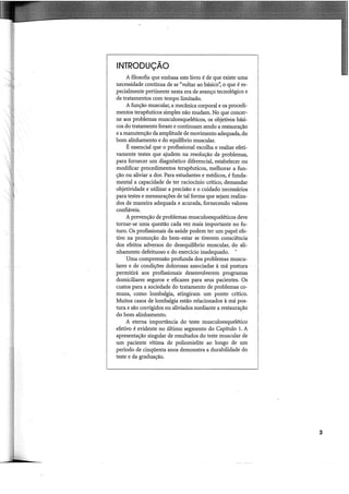 INTRODUÇÃO
A filosofia que embasa este livro é de que existe uma
necessidade contínua de se "voltar ao básico'~ o que é es-
pecialmente pertinente nesta era de avanço tecnológico e
de tratamentos com tempo limitado.
A função muscular, a mecânica corporal e os procedi-
mentos terapêuticos simples não mudam. No que concer-
ne aos problemas musculoesqueléticos, os objetivos bási-
cos do tratamento foram e continuam sendo a restauração
e a manutenção da amplitude de movimento adequada, do
bom alinhamento e do equili'brio muscular.
É essencial que o profissional escolha e realize efeti-
vamente testes que ajudem na resolução de problemas,
para fornecer um diagnóstico diferencial, estabelecer ou
modificar procedimentos terapêuticos, melhorar a fun-
ção ou aliviar a dor. Para estudantes e médicos, é funda-
mental a capacidade de ter raciocínio crítico, demandar
objetividade e utilizar a precisão e o cuidado necessários
para testes e mensurações de tal forma que sejam realiza-
dos de maneira adequada e acurada, fornecendo valores
confiáveis.
A prevenção de problemas musculoesqueléticos deve
tornar-se uma questão cada vez mais importante no fu-
turo. Os profissionais da saúde podem ter um papel efe-
tivo na promoção do bem-estar se tiverem consciência
dos efeitos adversos do desequilibrio muscular, do ali-
nhamento defeituoso e do exercício inadequado.
Uma compreensão profunda dos problemas muscu-
lares e de condições dolorosas associadas à má postura
permitirá aos profissionais desenvolverem programas
domiciliares seguros e eficazes para seus pacientes. Os
custos para a sociedade do tratamento de problemas co-
muns, como lombalgia, atingiram um ponto crítico.
Muitos casos de lombalgia estão relacionados à má pos-
tura e são corrigidos ou aliviados mediante a restauração
do bom alinhamento.
A eterna importância do teste musculoesquelético
efetivo é evidente no último segmento do Capítulo 1. A
apresentação singular de resultados do teste muscular de
um paciente vítima de poliomielite ao longo de um
período de cinqüenta anos demonstra a durabilidade do
teste e da graduação.
I
I
I
I
3
 