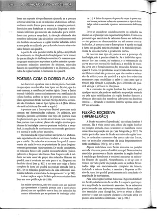 derar um suporte adequadamente ajustado se a postura
se tornar dolorosa ou se os músculos abdominais inferio-
res forem muito fracos para manter a correção postural.
Exercícios para fortalecer os músculos iliopsoas e abdo-
minais inferiores geralmente são indicados para indiví-
duos com postura sway-back. A elevação alternada dos
membros inferiores (não de ambos concomitantemente)
em decúbito dorsal com a região lombar achatada sobre
a mesa pode ser utilizada para o fortalecimento dos mús-
culos flexores do quadril.
A partir de uma posição neutra da pelve, a amplitude
de movimento na direção da inclinaçãÔ posterior é menor
do que na direção da inclinação anterior. Os mesmos qua-
tro grupos musculares suportam a pelve anterior e poste-
riormente: músculos anteriores do abdome, músculos
flexores do quadril (principalmente o m. iliopsoas), mús-
culos da região lombar e extensores do quadril.
POSTURA COM O DORSO PLANO
Ao descrever a postura com o dorso plano, é necessá-
rio que sejam reconhecidos dois tipos: um flexível, que é o
mais comum, e a retificação lombar rígida. Como a flexão
normal é definida como o achatamento ou a retificacão da
coluna lombar, ambos os tipos de postura com o 'dorso
plano apresentam flexão normal. No tipo flexível, a exten-
são não élimitada, mas no tipo rígido, ela o é. (Este último
não está incluído na discussão a seguir.)
Apostura com o dorso plano flexível parece ser mais
comum em determinadas culturas. Os asiáticos, por
exemplo, parecem apresentar esse tipo de postura mais
freqüentemente que os norte-americanos e os europeus.
Essa postura com o dorso plano não origina muitos pro-
blemas de lombalgia como as posturas lordótica e sway-
back. A amplitude de movimento em extensão geralmen-
te é normal e pode até ser excessiva.
Os músculos da região lombar são fortes. Os abdomi-
nais, especialmente os inferiores, tendem a ser mais fortes
que a média. Os músculos extensores do quadril comu-
mente são mais fortes e os posteriores da coxa freqüen-
temente apresentam encurtamento. De modo consistente,
os músculos flexores do quadril monoarticulares (princi-
palmente o iliopsoas) são fracos. Essa fraqueza não é evi-
dente no teste usual do grupo dos músculos flexores do
quadril, mas é evidente no teste para o m. iliopsoas em
decúbito dorsal (ver p. 423) e no teste que exige a flexão
completa da junta do quadril na posição sentada (ver p.
424). Se os músculos posteriores da coxa estiverem con-
traídos, indicam-se exercícios de alongamento (ver p. 390).
A observação a seguir foi feita pelo autor sênior deste
livro em uma publicação de 1936:
Em minha experiência, não tive contato com um paciente
que apresentasse a chamada postura com o dorso plano
flexíve~ com um equilíbrio entre a força dos músculos das
costas e abdominais, que se queixasse de lombalgia crôni-
ca (...)A linha de suporte de peso do corpo é quase nor-
mal nesses pacientes e eles não apresentam o tipo de lom-
balgia crônica associado à postura extremamente defeituosa
(9).
Deve-se considerar cuidadosamente os achados do
exame ao se planejar um esquema terapêutico. É um erro
presumir que exercícios de extensão devem ser indicados
- eles podem ser desnecessários ou até mesmo contra-
indicados. A postura com o dorso plano é aquela na qual
a junta do quadril está em extensão e os músculos poste-
riores da coxa são fortes e geralmente curtos.
Se ocorrer esse tipo de postura sem a presença de
lombalgia, não é preciso alterá-la. Se o indivíduo apre-
sentar dor nas costas, no entanto, e a restauração da
curva anterior normal for indicada, a medida de esco-
lha deve ser o fortalecimento dos músculos flexores do
quadril fracos. Os problemas da extensão das costas em
decúbito ventral são, primeiro, que ela envolve a exten-
são da sólida junta do quadril e a ação dos músculos
extensores para estabilizar a pelve à coxa para que o
tronco seja elevado e, segundo, que a extensão do qua-
dril alonga o já fraco m. iliopsoas.
Se a extensão da região lombar for indicada, por
qualquer razão, ela pode ser realizada na posição sentada
ou pela ação estabilizadora da região lombar durante a
elevação alternada dos membros inferiores em decúbito
ventral - elevando o membro inferior apenas cerca de
10° em extensão.
FLEXÃO EXCESSIVA
(HIPERFLEXÃO)
A flexão excessiva (hiperflexão) da coluna lombar é
comum. Ela é vista como urna cifose da região lombar
na posição sentada, mas raramente se manifesta como
urna cifose na posição em pé. (Ver fotografia, p. 377.) Na
maior parte dos casos de flexão excessiva da região lom-
bar, os músculos extensores das costas não são fracos,
mas os músculos posteriores da coxa freqüentemente
estão contraídos. (Ver p. 175 e 389.)
Alguns indivíduos com flexão excessiva na posição
sentada têm uma postura lordótica em pé. Determinados
exercícios promovem a flexão excessiva da região lombar
à medida que fortalecem e tendem a encurtar os múscu-
los flexores do quadril. Notavelmente, o sit-up com o
tronco curvado partir da posição com os joelhos flexio-
nados exige um encurvamento completo do tronco,
incluindo a coluna lombar, e exercita o iliopsoas na fle-
xão da junta do quadril praticamente até a conclusão da
amplitude de movimento.
Para uma região lombar dolorosa e l.p.permobilidade
em flexão, o tratamento de escolha é o suporte que impe-
de a amplitude de movimento excessiva. Se os músculos
posteriores da coxa estiverem contraídos e forem realiza-
dos exercícios para alongá-los, deve-se evitar a flexão
anterior e usar um suporte durante a elevação ativa ou
passiva dos membros inferiores. (Ver p. 390.)
 