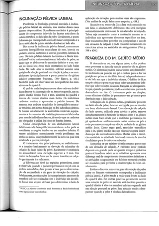 INCLINAÇÃO PÉLVICA LATERAL
Problemas de lombalgia postural associada à inclina-
ção pélvica lateral são comuns, mas muitos desses casos
passam despercebidos. O problema mecânico é principal-
mente de compressão indevida das facetas articulares da
colunavertebral no lado alto da pelve. Geralmente, o ponto
doloroso que corresponde à área de maior compressão é a
faceta articular da quinta vértebra lombar no lado alto.
Nos casos de inclinação pélvica lateral, comumente
ocorrem desequilíbrios musculares de mrn. laterais ou
póstero-laterais do tronco e laterais ou ântero-laterais da
coxa. Os mm. póstero-laterais do tronco e a fáscia lom-
bodorsal* estão mais contraídos no lado alto da pelve, ao
passo que os abdutores do membro inferior e o m. ten-
sor da fáscia lata estão mais contraídos no lado baixo
desta. No lado alto, o membro inferior assume urna
posição de adução postural em relação à pelve, e os mrn.
abdutores (principalmente a parte posterior do glúteo
médio) apresentam fraqueza. (Ver figura, p. 435.)
Também pode ser observado um desequilíbrio dos mrn.
adutores do quadril.
O padrão mais freqüentemente observado em indiví-
duos destros é a contração do m. tensor esquerdo, um m.
glúteo médio direito fraco e mrn. adutores do quadril e
laterais do tronco direitos mais fortes. Os indivíduos
canhotos tendem a apresentar o padrão inverso. No
entanto, seus padrões adquiridos de desequilíbrio muscu-
lar tendem a ser menos fixos que os dos indivíduos destros.
Se houver um elemento de assimetria envolvido, equipa-
mentos e ferramentas são mais freqüentemente fabricados
para uso de indivíduos destros, de modo que os canhotos
são obrigados a utilizá-los como se fossem destros.
Como conseqüência de um alinhamento lateral
defeituoso e de desequilíbrios musculares, a dor pode se
manifestar na região lombar ou no membro inferior. O
exame cuidadoso normalmente revela problemas em
ambas as áreas, independentemente da área na qual está
localizada a queixa principal.
O tratamento visa, principalmente, ao realinhamen-
to e consiste basicamente na elevação do calcanhar do
calçado do lado baixo da pelve. Raramente é necessária
ou aconselhável uma elevação superior a 3 mrn. Um
coxim de borracha firme ou de couro inserido no calça-
do geralmente é o suficiente.
A diferença no nível das espinhas posteriores, como
a observada quando o paciente permanece em pé com os
joelhos estendidos, deve prover a base para a determina-
ção da necessidade e do grau de elevação do calçado.
Infelizmente, mensurações do comprimento aparente do
membro inferior realizadas com o indivíduo em decúbi-
to dorsal não servem de base para determinar o lado de
• N.R.C.: A Nômina Anatômica atual denomina a fáscia lombodorsal
como aponeurose toracolombar.
aplicação da elevação, pois muitas vezes são enganosas.
(Ver análise da noção falsa a esse respeito, p. 438.)
Quando o m. tensor da fáscia lata está contraído em
um lado, o alinhamento defeituoso não será corrigido
automaticamente com o uso de um elevador de calçado.
Talvez seja necessário tratar a contração mesmo se o
indivíduo não apresentar sintomas específicos na área.
Esse tratamento deve preceder ou acompanhar o uso de
um elevador de calçado e pode consistir meramente em
exercícios ativos ou assistidos de alongamento. (Ver p.
398 e 450.)
FRAQUEZA DO M. GLÚTEO MÉDIO
O desconforto ou, em alguns casos, a dor podem
estar presentes na área da porção posterior do m. glúteo
médio. Os sintomas podem iniciar como um desconfor-
to incômodo na posição em pé e evoluir para a dor na
posição em pé ou no decúbito lateral, independentemen-
te do lado em que o indivíduo dorme. O hábito de ficar
em pé e deixar o peso recair mais sobre um membro infe-
rior que sobre o outro ocasiona fraqueza de alongamen-
to que, quando persistente, pode acarretar urna queixa de
desconforto ou dor. O tratamento pode ser simples,
como eliminar o hábito de permanecer em pé com o peso
desviado para o lado afetado.
A fraqueza do m. glúteo médio, geralmente presente
no lado alto da pelve, deve ser corrigida para se manter
um bom alinhamento lateral. Uma elevação do calçado
do lado oposto, utilizada para nivelar a pelve, remove
simultaneamente o elemento de tensão sobre o m. glúteo
médio mais fraco desde que o indivíduo permaneça em
pé apoiando-se uniformemente sobre ambos os pés e
evite permanecer em pé em adução no lado do m. glúteo
médio fraco. Como regra geral, exercícios específicos
para o m. glúteo médio não são necessários para indiví-
duos que são normalmente ativos. Muitas vezes o exercí-
cio envolvido na atividade funcional comum da marcha
é suficiente para fortalecer o músculo.
Aconselha-se um mínimo de seis semanas para o uso
de um elevador de calçado. A extensão desse período
depende em grande parte de quanto tempo o problema
postural imediato existe, se o indivíduo apresenta urna
diferença real de comprimento dos membros inferiores e
se atividades ocupacionais ou hábitos posturais podem
ser mudados para permitir a manutenção do bom ali-
nhamento.
Embora discreto, um certo grau de rotação da pelve
sobre os fêmures comumente acompanha a inclinação
pélvica lateral. A pelve tende a rodar para frente no lado
do quadril alto. Em outras palavras, geralmente ocorre
urna rotação da pelve no sentido anti-horário quando o
quadril direito é alto e o membro inferior esquerdo está
em adução postural na pelve. Essa rotação tende a desa-
parecer quando a pelve é nivelada lateralmente.
 