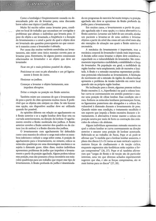 Como a lombalgia é freqüentemente causada ou de-
sencadeada pelo ato de levantar peso, uma discussão
breve sobre esse tópico é justificada.
Muito foi escrito sobre como levantar peso, condi-
ções no local de trabalho que necessitam ser corrigidas e
problemas que afetam o indivíduo que levanta peso. O
peso do objeto a ser levantado, a freqüência e a duração
do levantamento e o nível a partir do qual o objeto deve
ser levantado são questões preocupantes no que concer-
ne à maneira como o levantador é afetado.
Por causa das muitas variáveis envolvidas no levan-
tamento, não existe uma única maneira correta para se
levantar peso. Entretanto, há alguns pontos consensuais
relacionados ao levantador e ao objeto que deve ser
levantado:
Ficar em pé o mais próximo possível do objeto.
Posicionar-se com os pés afastados e um pé ligeira-
mente à frente do outro.
Flexionar os joelhos.
Começar a levantar o objeto lentamente, sem
impulsos abruptos.
Evitar a rotação na posição em flexão anterior.
Também existe um consenso de que o levantamento
de peso a partir do chão apresenta muitos riscos. É prefe-
rível que os objetos não estejam no chão. Se não houver
essa opção, um dispositivo auxiliar deve ser utilizado
quando for possível.
AI; opiniões diferem em relação ao agachamento ou
à flexão anterior e se a região lombar deve ficar reta ou
curvada anteriormente, na direção da lordose. O agacha-
mento envolve a flexão moderada dos joelhos. A flexão
anterior envolve a flexão anterior dos quadris ou da cin-
tura (ou de ambos) e a flexão discreta dos joelhos.
O levantamento com agachamento foi defendido
como uma maneira de colocar a carga mais sobre os mem-
bros inferiores e reduzir a carga sobre costas. A posição de
agachamento para o levantamento, no entanto, coloca os
músculos quadríceps em uma desvantagem mecânica e os
sujeita à distensão grave. Além disso, muitos indivíduos
apresentam problemas de joelho que impedem o levanta-
mento a partir da posição agachada. Alguns podem tolerar
essa posição, mas não possuem a força necessária nos mús-
culos quadríceps para um trabalho que requer esse tipo de
levantamento. A flexão profunda do joelho é desestimula-
da em programas de exercício há muito tempo, e a posição
agachada não deve se aproximar da flexão profunda do
joelho para o levantamento.
Em muitos casos, o levantamento a partir da posi-
ção agachada não é uma opção, e a única alternativa é a
flexão anterior. Levantar um bebê de um cercado, ajudar
um paciente a levantar-se de uma cadeira e levantar
objetos a partir do nível das coxas até um nível mais alto
são exemplos de situação nas quais a flexão anterior é
necessária.
A mecânica do levantamento é importante, mas a
mecânica corporal do levantador é ainda mais importante.
A decisão sobre como levantar o objeto deve considerar a
capacidade ou a vulnerabilidade do levantador. São extre-
mamente importantes a mobilidade, a estabilidade e a força
do levantador. Na população em geral, a mobilidade da
região lombar varia amplamente, indo de excessiva a limi-
tada. A flexão e a extensão excessivas representam proble-
mas potenciais relacionados ao levantamento. A limitação
do movimento até a extensão da rigidez da coluna lombar
apresenta o problema da tensão indevida em outro local
quando não na própria região lombar.
Na inclinação para a frente, algumas pessoas exibem
flexão excessiva (i. e., hiperflexão) na qual a coluna 1om~
bar curva-se convexamente em sentido posterior e assu-
me uma posição de cifose lombar. Essa condição não é
rara. Embora os músculos lombares permaneçam fortes,
os ligamentos posteriores são alongados e a coluna fica
vulnerável à distensão durante o levantamento de peso.
Quando existe essa condição, o tratamento escolhido é
um suporte que impeÇa a flexão excessiva durante o le-
vantamento. A alternativa é tentar manter a coluna em
posição neutra por meio de forte co-contração dos mús-
culos da coluna e do abdome.
Alguns indivíduos apresentam extensão excessiva na
qual a coluna lombar se curva convexamente na direção
anterior e assume uma posição de lordose acentuada.
Referindo-se ao trabalho de Farni, Pope et al. pode-se
afirmar que "à medida que a lordose lombar aumenta, o
plano dos discos LS e Sl torna-se mais vertical e sujeito a
maiores forças de cisalhamento e de torção cíclica,
enquanto segmentos não-lordóticos estão sujeitos a for-
ças compressivas" (26, 27). Pope et al. também afirma-
ram que "cargas de flexão e de torção são de particular
interesse, uma vez que diversos achados experimentais
sugerem que elas, e não as forças compressivas, são as
mais lesivas para os discos" (27, 28).
 