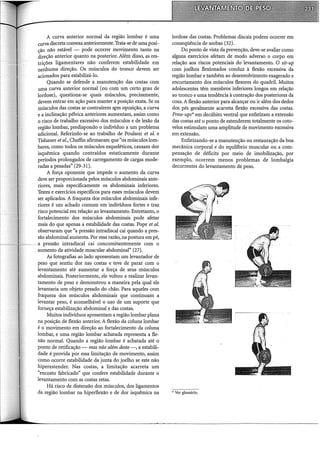 A curva anterior normal da região lombar é uma
curva discreta convexa anteriormente. Trata-se de uma posi-
ção não estável - pode ocorrer movimento tanto na
direção anterior quanto na posterior. Além disso, as res-
trições ligamentares não conferem estabilidade em
nenhuma direção. Os músculos do tronco devem ser
acionados para estabilizá-lo.
Quando se defende a manutenção das costas com
uma curva anterior normal (ou com um certo grau de
lordose), questiona-se quais músculos, precisamente,
devem entrar em ação para manter a posição exata. Se os
músculos das costas se contraírem s~ro oposição, a curva
e a inclinação pélvica anteriores aumentam, assim como
o risco de trabalho excessivo dos músculos e de lesão da
região lombar, predispondo o indivíduo a um problema
adicional. Referindo-se ao trabalho de Poulson et al. e
Tishauer et al., Chaffin afirmaram que "os músculos lom-
bares, como todos os músculos esqueléticos, causam dor
isquêmica quando contraídos estaticamente durante
períodos prolongados de carregamento de cargas mode-
radas a pesadas" (29-31).
A força oponente que impede o aumento da curva
deve ser proporcionada pelos músculos abdominais ante-
riores, mais especificamente os abdominais inferiores.
Testes e exercícios específicos para esses músculos devem
ser aplicados. A fraqueza dos músculos abdominais infe-
riores é um achado comum em indivíduos fortes e traz
risco potencial em relação ao levantamento. Entretanto, o
fortalecimento dos músculos abdominais pode afetar
mais do que apenas a estabilidade das costas. Pape et al.
observaram que "a pressão intradiscal cai quando a pres-
são abdominal aumenta. Por essa razão, na postura em pé,
a pressão intradiscal cai concomitantemente com o
aumento da atividade muscular abdominal" (27).
As fotografias ao lado apresentam um levantador de
peso que sentiu dor nas costas e teve de parar com o
levantamento até aumentar a força de seus músculos
abdominais. Posteriormente, ele voltou a realizar levan-
tamento de peso e demonstrou a maneira pela qual ele
levantaria um objeto pesado do chão. Para aqueles coro
fraqueza dos músculos abdominais que continuam a
levantar peso, é aconselhável o uso de um suporte que
forneça estabilização abdominal e das costas.
Muitos indivíduos apresentam a região lombar plana
na posição de flexão anterior. A flexão da coluna lombar
é o movimento em direção ao fortalecimento da coluna
lombar, e uma região lombar achatada representa a fle-
xão normal. Quando a região lombar é achatada até o
ponto de retificação mas não além deste-, a estabili-
dade é provida por essa limitação de movimento, assim
como ocorre estabilidade da junta do joelho se este não
hiperestender. Nas costas, a limitação acarreta um
"encosto fabricado" que confere estabilidade durante o
levantamento com as costas retas.
Há risco de distensão dos músculos, dos ligamentos
da região lombar na hiperflexão e de dor isquêmica na
lordose das costas. Problemas discais podem ocorrer em
conseqüência de ambas (32).
Do ponto de vista da prevenção, deve-se avaliar como
alguns exercícios afetam de modo adverso o corpo em
relação aos riscos potenciais do levantamento. O sit-up
com joelhos flexionados conduz à flexão excessiva da
região lombar e também ao desenvolvimento exagerado e
encurtamento dos músculos flexores do quadril. Muitos
adolescentes têm membros inferiores longos em relação
ao tronco e uma tendência à contração dos posteriores da
coxa. Aflexão anterior para alcançar ou ir além dos dedos
dos pés geralmente acarreta flexão excessiva das costas.
Press-ups* em decúbito ventral que enfatizam a extensão
das costas até o ponto de estenderem totalmente os coto-
velos estimulam uma amplitude de movimento excessiva
em extensão.
Enfatizando-se a manutenção ou restauração da boa
mecânica corporal e do equilíbrio muscular ou a com-
pensação de déficits por meio de imobilização, por
exemplo, ocorrem menos problemas de lombalgia
decorrentes do levantamento de peso.
* Ver glossário.
 