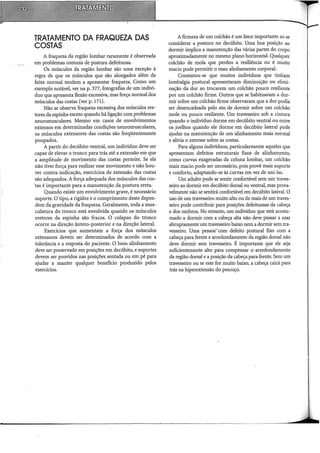 TRATAMENTO DA FRAQUEZA DAS
COSTAS
A fraqueza da região lombar raramente é observada
em problemas comuns de postura defeituosa.
Os músculos da região lombar são uma exceção à
regra de que os músculos que são alongados além da
faixa normal tendem a apresentar fraqueza. Como um
exemplo notável, ver na p. 377, fotografias de um indiví-
duo que apresenta flexão excessiva, mas força normal dos
músculos das costas (ver p. 171).
Não se observa fraqueza excessiv<;1 dos músculos ére-
tores da espinha exceto quando há ligação com problemas
neuromusculares. Mesmo em casos de envolvimentos
extensos em determinadas condições neuromusculares,
os músculos extensores das costas são freqüentemente
poupados.
A partir do decúbito ventral, um indivíduo deve ser
capaz de elevar o tronco para trás até a extensão em que
a amplitude de movimento das costas permite. Se ele
não tiver força para realizar esse movimento e não hou-
ver contra-indicação, exercícios de extensão das costas
são adequados. A força adequada dos músculos das cos-
tas é importante para a manutenção da postura ereta.
Quando existe um envolvimento grave, é necessário
suporte. O tipo, a rigidez e o comprimento deste depen-
dem da gravidade da fraqueza. Geralmente, toda a mus-
culatura do tronco está envolvida quando os músculos
eretores da espinha são fracos. O colapso do tronco
ocorre na direção ântero-posterior e na direção lateral.
Exercícios que aumentam a força dos músculos
extensores devem ser determinados de acordo com a
tolerância e a resposta do paciente. O bom alinhamento
deve ser preservado em posições em decúbito, e suportes
devem ser providos nas posições sentada ou em pé para
ajudar a manter qualquer benefício produzido pelos
exercícios.
A firmeza de um colchão é um fator importante ao se
considerar a postura no decúbito. Uma boa posição ao
dormir implica a manutenção das várias partes do corpo
aproximadamente no mesmo plano horizontal. Qualquer
colchão de mola que perdeu a resiliência ou é muito
macio pode permitir o mau alinhamento corporal.
Constatou-se que muitos indivíduos que tinham
lombalgia postural apresentaram diminuição ou elimi-
nação da dor ao trocarem um colchão pouco resiliente
por um colchão firme. Outros que se habituaram a dor-
mir sobre um colchão firme observaram que a dor podia
ser desencadeada pelo ato de dormir sobre um colchão
mole ou pouco resiliente. Um travesseiro sob a cintura
quando o indivíduo dorme em decúbito ventral ou entre
os joelhos quando ele dorme em decúbito lateral pode
ajudar na manutenção de um alinhamento mais normal
e alivia o estresse sobre as costas.
Para alguns indivíduos, particularmente aqueles que
apresentam defeitos estruturais fixos de alinhamento,
como curvas exageradas da coluna lombar, um colchão
mais macio pode ser necessário, pois provê mais suporte
e conforto, adaptando-se às curvas em vez de uni-las.
Um adulto pode se sentir confortável sem um traves-
seiro ao dormir em decúbito dorsal ou ventral, mas prova-
velmente não se sentirá confortável em decúbito lateral. O
uso de um travesseiro muito alto ou de mais de um traves-
seiro pode contribuir para posições defeituosas da cabeça
e dos ombros. No entanto, um indivíduo que está acostu-
mado a dormir com a cabeça alta não deve passar a usar
abruptamente um travesseiro baixo nem a dormir sem tra-
vesseiro. Uma pessoa· com defeito postural fixo com a
cabeça para frente e arredondamento da região dorsal não
deve dormir sem travesseiro. É importante que ele seja
suficientemente alto para compensar o arredondamento
da região dorsal e a posição da cabeça para frente. Sem um
travesseiro ou se este for muito baixo, a cabeça cairá para
trás na hiperextensão do pescoço.
 