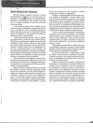 ''TESTE MUSCULAR MANUAL
Este livro enfatiza o equihbrio muscular e os efeitos
do desequihbrio, da~)~ueza e da contratura sobre o ali-
nhamento e a funçã ·~@L apresenta os princípios básicos
1
'd  1 .'fl'lf
envo VI os na preservaÇão do teste muscular como uma
arte, e a precisão necessária no teste para preservá-lo
como uma ciência.
A arte do teste muscular envolve o cuidado com que
uma parte lesada é manipulada, o posicionamento para
evitar o desconforto e a dor, a delicadeza requerida no
teste de músculos muito fracos e a capacidade de aplicar
pressão ou resistência de uma maneira que permita ao
indivíduo produzir a resposta ideal.
A ciência exige atenção rigorosa a todos os detalhes
que podem afetar a precisão do teste muscular. Descon-
siderar fatores aparentemente insignificantes pode alterar
resultados de testes. Achados somente são úteis quando
são acurados. Testes não acurados acarretam mau direcio-
namento e confusão e podem levar a um diagnóstico errô-
neo, com conseqüências graves. O teste muscular é um
procedimento que depende do conhecimento, da habilida-
de e da experiência do examinador, que não deve trair, pela
falta de cuidado ou de habilidade, a confiança que outros
depositam acertadamente nesse procedimento.
O teste muscular é parte integrante do exame físico.
Ele fornece informações, não obtidas por meio de outros
procedimentos, que são úteis no diagnóstico diferencial,
no prognóstico e no tratamento de distúrbios neuromus-
culares e musculoesqueléticos.
Muitas condições neuromuscularessão caracterizadas
pela fraqueza muscular. Algumas apresentam padrões
precisos de envolvimento muscular; outras, fraqueza ir-
regular, sem nenhum padrão aparente. Em alguns casos,
a fraqueza é simétrica; em outros, ela é assimétrica. O
local e o nível da lesão periférica podem ser determina-
dos porque os músculos distais ao local da lesão apresen-
tarão fraqueza ou paralisia. O teste cuidadoso e o registro
preciso dos resultados do teste revelarão os achados
característicos e ajudarão no diagnóstico.
Condições musculoesqueléticas freqüentemente mos-
tram padrões de desequilíbrio muscular. Alguns deles
estão associados à dominância manual; outros, à postura
habitualmente ruim. O desequilíbrio muscular também
pode ser decorrente de atividades ocupacionais ou recrea-
tivas nas quais há uso persistente de determinados mús-
culos sem exercício adequado dos músculos oponentes. O
desequilíbrio que afeta o alinhamento corporal é um fator
considerável em muitas condições posturais dolorosas.
A técnica do teste muscular manual é basicamente a
mesma para casos de postura defeituosa e de condições
neuromusculares, mas a amplitude da fraqueza encon-
trada na postura defeituosa é menor porque encontrar
graduação abaixo do regular é incomum. O número de
testes a serem realizados em casos de postura defeituosa
também é menor.
O desequihbrio muscular distorce o alinhamento esub-
mete articulações, ligamentos e músculos a estresse e tensão
indevidos. O teste muscular manual é a ferramenta de esco-
lha para determinar a extensão do desequihbrio.
O exame para determinar o comprimento e a força
do músculo é essencial antes da prescrição de exercícios
terapêuticos, porque a maior parte desses exercícios des-
tina-se ao alongamento de músculos curtos ou ao forta-
lecimento de músculos fracos.
O teste do comprimento do músculo é utilizado para
determinar se o comprimento do músculo é limitado ou
excessivo, isto é, se o 1J1Úsculo é muito curto para permi-
tir a amplitude de movimento normal ou se ele está alon-
gado e permite uma amplitude de movimento excessiva.
Quando.o alongamento é indicado, músculos contraídos
devem ser alongados de uma maneira que não seja lesiva
para certa parte ou para o corpo. A amplitude de movi-
mento deve ser aumentada para propiciar a função nor-
mal das juntas, exceto quando a restrição de movimento
for o resultado final desejado por questão de estabilidade.
 