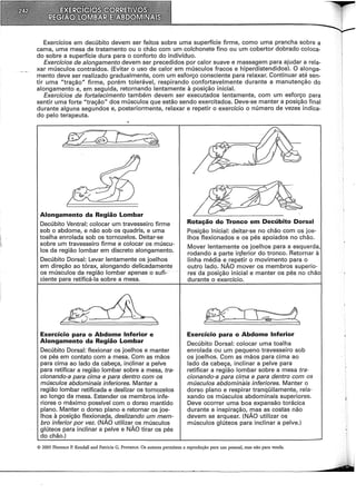 Exercícios em decúbito devem ser feitos sobre uma superfície firme, como uma prancha sobre a
cama, uma mesa de tratamento ou o chão com um colchonete fino ou um cobertor dobrado coloca-
do sobre a superfície dura para o conforto do indivíduo.
Exercícios de alongamento devem ser precedidos por calor suave e massagem para ajudar a rela-
xar músculos contraídos. {Evitar o uso de calor em músculos fracos e hiperdistendidos). O alonga-
mento deve ser realizado gradualmente, com um esforço consciente para relaxar. Continuar até sen-
tir uma "tração" firme, porém tolerável, respirando confortavelmente durante a manutenção do
alongamento e, em seguida, retornando lentamente à posição inicial.
Exercícios de fortalecimento também devem ser executados lentamente, com um esforço para
sentir uma forte "tração" dos músculos que estão sendo exercitados. Deve-se manter a posição final
durante alguns segundos e, posteriormente, relaxar e repetir o exercício o número de vezes indica-
do pelo terapeuta.
Alongamento da Região Lombar
Decúbito Ventral: colocar um travesseiro firme
sob o abdome, e não sob os quadris, e uma
toalha enrolada sob os tornozelos. Deitar-se
sobre um travesseiro firme e colocar os múscu-
los da região lombar em discreto alongamento.
Decúbito Dorsal: Levar lentamente os joelhos
em direção ao tórax, alongando delicadamente
os músculos da região lombar apenas o sufi-
ciente para retificá-la sobre à mesa.
~
' .
f" . . •. .
r., - .~
/< 1 ~· .
f C I
Exercício para o Abdome Inferior e
Alongamento da Região Lombar
Decúbito Dorsal: flexionar os joelhos e manter
os pés em contato com a mesa. Com as mãos
para cima ao lado da cabeça, inclinar a pelve
para retificar a região lombar sobre a mesa, tra-
cionando-a para cima e para dentro com os
músculos abdominais inferiores. Manter a
região lombar retificada e deslizar os tornozelos
ao longo da mesa. Estender os membros infe-
riores o máximo possível com o dorso mantido
plano. Manter o dorso plano e retornar os joe-
lhos à posição flexionada, deslizando um mem-
bro inferior por vez. {NÃO utilizar os músculos
glúteos para inclinar a pelve e NÃO tirar os pés
do chão.)
Rotação do Tronco em Decúbito Dorsal
Posição Inicial: deitar-se no chão com os joe-
lhos flexionados e os pés apoiados no chão.
Mover lentamente os joelhos para a esquerda,
rodando a parte in.ferior do tronco. Retornar à
linha média e repetir o movimento para o
outro lado. NÃO mover os membros superio-
res da posição inicial e manter os pés no chão
durante o exercício.
Exercício para o Abdome Inferior
Decúbito Dorsal: colocar uma toalha
enrolada ou um pequeno travesseiro sob
os joelhos. Com as mãos para cima ao
lado da cabeça, inclinar a pelve para
retificar a região lombar sobre a mesa tra-
cionando-a para cima e para dentro com os
músculos abdomináis inferiores. Manter o
dorso plano e respirar tranqüilamente, rela-
xando os músculos abdominais superiores.
Deve ocorrer uma boa expansão torácica
durante a inspiração, mas as costas não
devem se arquear. {NÃO utilizar os
músculos glúteos para inclinar a pelve.)
© 2005 Florence P. Kendall and Patricia G. Provance. Os autores permitem a reprodução para uso pessoal, mas não para venda.
 