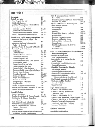 1//1811Iff11Iff
CONTEÚDO
Introdução
Seção I: Inervação
Plexo Braquial (Nervos)
Distribuição Cutânea
Quadro de Nervos Espinais e Pontos Motores
Nervos para Músculos: Motores e
Sensoriais e Apenas Motores
Quadro de Músculos Escapulares
Quadro de Músculos do Membro Superior
Nervos Cutâneos do Membro Superior
Seção II: Mão, Punho, Antebraço e Cotovelo
Movimento das Juntas do Polegar e dos
Dedos da Mão
Movimento das Juntas Radioulnar, do
Punho e do Cotovelo
Quadro de Análise do Desequilíbrio Muscular
Testes de Força dos Músculos:
Do Polegar
Do Dedo Mínimo
Interósseos Dorsais e Palmares
Lurnbricais e Interósseos
Palmares Longo e Curto
Extensores do Indicador e Dedo Mínimo
Extensores dos Dedos
Flexores Superficial dos Dedos
Flexores Profundo dos Dedos
Flexores Radial e Ulnar do Carpo
Extensores Radiais Longo e Curto do Carpo
Extensor Ulnar do Carpo
Pronadores Redondo e Quadrado
Supinador e Bíceps
Bíceps Braquial e Braquial
Flexores do Cotovelo
247
248
248,249
250
251
252,253
253
254,255
256,257
258
258
259
260
261-268
269-271
272,273
274-276
277
278
279
280
281
282,283
284
285
286,287
288,289
290
29i
Tríceps Braquial e Ancôneo 292, 293
Braquiorradial 294
Quadro de Amplitude de Movimento 295
Teste de Força do Polegar e dos Dedos da Mão 295
Quadro de Mensuração da Junta 296
Seção III: Ombro 297
Juntas e Articulações 297-299
Quadros de Articulações da Cintura Escapular 300, 301
Combinações de Músculos Escapulares
e do Ombro 302
Junta Esternoclavicular e Escápula 303
Movimentos da Junta Glenourneral 304, 305
Teste de Comprimento dos Músculos:
Umerais e Escapulares 306
Peitoral Menor 307
Teste de Contração de Músculos que Deprimem
o Processo Coracóide Anteriormente 307
246
Teste de Comprimento dos Músculos:
Peitoral Maior 308
Redondo Maior, Grande Dorsal e Rombóides 309
Rotadores do Ombro 310, 311
Quadro de Músculos do Membro Superior 312
Testes de Força - Ombro:
Coracobraquial 313
Supra-espinal 314
Deltóide 315-317
Peitoral Maior, Superior e Inferior
Peitoral Menor
Rotadores Laterais do Ombro
Rotadores Mediais do Ombro
Redondo Maior e Subescapular
Grande Dorsal
Rombóides, Levantador da Escápula
e Trapézio
Serrátil Anterior
318,319
320
321
322
323
324,325
326-331
332-337
Seção IV: Condições Dolorosas da Região Dorsal
e do Membro Superior 338
Fraqueza da Região Dorsal 338
Mm. Rombóides Curtos 338
Distensão das Partes Média e Inferior
do M. Trapézio
Dor na Região Dorsal Média e Superior
Devida à Osteoporose
Condições Dolorosas dos Músculos
do Membro Superior
Síndrome do Desfiladeiro Torácico
Síndrome da Compressão Coracóide
Síndrome do M. Redondo
(Síndrome do Espaço Quadrilateral)
Dor Devida à Subluxação do Ombro
Contração dos Mm. Rotadores
Laterais do Ombro
Costela Cervical
Seção V: Estudos de Caso
Caso nº1: Lesão do Nervo Radial
Caso nº2: Lesão dos Nervos Radial,
Mediano e Ulnar
Caso nº3: Lesão Provável de C5
Caso nº4: Lesão dos Cordões Lateral e Mediai
Caso nº5: Lesão Parcial do Plexo Braquial
Caso nº6: Fraqueza de Alongamento
Sobreposta a um Nervo Periférico
Lesões por Uso Excessivo
Exercícios Corretivos
Referências Bibliográficas
339
340
341
342,343
344
345
345
345
346
347
348,349
350
351
352-354
355
356
357
358
 