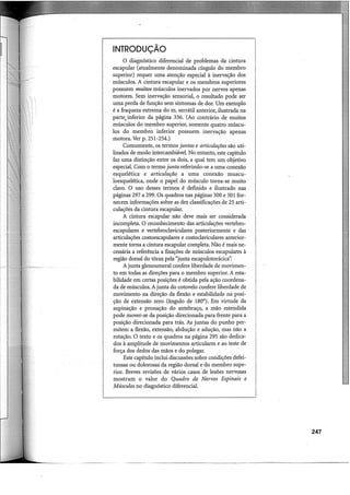 INTRODUÇÃO
O diagnóstico diferencial de problemas da cintura
escapular (atualmente denominada cíngulo do membro
superior) requer uma atenção especial à inervação dos
músculos. A cintura escapular e os membros superiores
possuem muitos músculos inervados por nervos apenas
motores. Sem inervação sensorial, o resultado pode ser
uma perda de função sem sintomas de dor. Um exemplo
é a fraqueza extrema do m. serrátil anterior, ilustrada na
parte, inferior da página 336. (Ao contrário de muitos
músculos do membro superior, somente quatro múscu-
los do membro inferior possuem inervação apenas
motora. Ver p. 251-254.)
Comumente, os termos juntas e articulações são uti-
lizados de modo intercambiável. No entanto, este capítulo
faz uma distinção entre os dois, a qual tem um objetivo
especial. Com o termo junta referindo-se a uma conexão
esquelética e articulação a uma conexão muscu-
loesquelética, onde o papel do músculo torna-se muito
claro. O uso desses termos é definido e ilustrado nas
páginas 297 a 299. Os quadros nas páginas 300 e 301 for-
necem informações sobre as dez classificações de 25 arti-
culações da cintura escapular.
A cintura escapular não deve mais ser considerada
incompleta. O reconhecimento das articulações vertebro-
escapulares e vertebroclaviculares posteriormente e das
articulações costoescapulares e costoclaviculares anterior-
mente torna a cintura escapular completa. Não é mais ne-
cessária a referência a fixações de músculos escapulares à
região dorsal do tórax pela "junta escapulotorácica".
A junta glenoumeral confere liberdade de movimen-
to em todas as direções para o membro superior. A esta-
bilidade em certas posições é obtida pela ação coordena-
da de músculos. A junta do cotovelo confere liberdade de
movimento na direção da flexão e estabilidade na posi-
ção de extensão zero (ângulo de 180°). Em virtude da
supinação e pronação do antebraço, a mão estendida
pode mover-se da posição direcionada para frente para a
posição direcionada para trás. As juntas do punho per-
mitem a flexão, extensão, abdução e adução, mas não a
rotação. O texto e os quadros na página 295 são dedica-
dos à amplitude de movimentos articulares e ao teste de
força dos dedos das mãos e do polegar.
Este capítulo inclui discussões sobre condições defei-
tuosas ou dolorosas da região dorsal e do membro supe-
rior. Breves revisões de vários casos de lesões nervosas
mostram o valor do Quadro de Nervos Espinais e
Músculos no diagnóstico diferencial.
247
 
