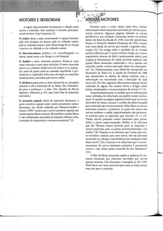 MOTORES ESENSORIAIS
A seguir, descreveremos brevemente a relação entre
nervos e músculos. Este material é oriundo principal-
mente do livro Gray's Anatomy (1).
N. Axilar: deixa a axila, atravessando o espaço limitado
pelo colo cirúrgico do úmero, pelo m. redondo maior,
pelo m. redondo menor e pela cabeça longa do m. tríceps
e inerva o m. deltóide e o m. redondo menor.
N. Musculocutâneo: perfura o m. coracobraquial e o
inerva, assim como o m. bíceps e o m~ braquial.
N. Radial: o ramo interósseo posterior divide-se num
ramo muscular e num ramo articular. O ramo muscular
inerva o m. extensor radial curto do carpo e o m. supina-
dor antes de passar entre as camadas superficial e pro-
funda do m. supinador. Feito isso, ele supre os músculos
remanescentes, inervados pelo nervo radial.
N. Mediano: passa entre as duas cabeças do m. pronador
redondo e sob o retináculo do m. flexor. Ele é distribuí-
do para o antebraço e a mão. (Ver Quadro de Nervos
Espinais eMúsculos, p. 251, para uma lista de músculos
inervados.)
N. Acessório espinal: textos de anatomia descrevem o
nervo acessório espinal como sendo puramente motor.
Entretanto, um estudo realizado por Bremner-Srnith e
Unwin (1999) "mostra que o nervo acessório espinal não
contém apenas fibras motoras. Ele também contém fibras
C não rnielinizadas associadas às respostas reflexas à dor,
à variação de temperatura e mecanorreceptoras" (2).
Durante anos, o autor sênior deste livro coletou
informações sobre músculos inervados por nervos pura-
mente motores. Algumas páginas listando os nervos
periféricos e sua condição (sensorial, motor ou ambos)
datam do final da década de 1930, mas não apresentam
fontes. O Dorland's Medicai Dictionary de 1932 contava
com uma tabela de nervos que incluía a seguinte infor-
mação (3): Um artigo sobre a paralisia do m. serrátil
anterior afirmou que "o nervo torácico longo, ou o nervo
respiratório externo de Bell, é praticamente único, pois
origina-se diretamente de raízes nervosas espinais, não
possui fibras sensoriais conhecidas e vai a apenas um
músculo, sendo a única inervação deste em conseqüên-
cia'' (4). Posteriormente, uma tabela foi encontrada no
dicionário de Taber (5). A edição do Dorland's de 1988
não apresentava as tabelas da edição anterior, mas a
informação era encontrada com a descrição de cada
nervo (6). Por fim, algumas informações esparsas foram
coletadas de alguns dos muitos livros e artigos sobre
lesões, compressões e encarceramento de nervos (7-13).
Surpreendentemente, à medida que as informações
eram coletadas, foi observado um padrão muito interes-
sante. O quadro na página seguinte mostra que os nervos
derivados de raízes, troncos e cordões do plexo braquial
para músculos são nervos motores. Além disso, os nervos
interósseo. anterior e posterior, os quais são ramos dos
nervos mediano e radial, respectivamente, são puramen-
te motores para os Il].Úsculos que inervam (5, 11-13).
Vários nervos possuem ramos sensoriais para juntas.
Sobre o nervo supra-escapular, Hadley et al. afirmam
~que ele "fornece ramos motores para os músculos e
ramos sensoriais para as juntas acrornioclavicular e do
ombro" (8). Dawson et al. afirmam que "como não exis-
te território cutâneo para esse nervo, não há sintomas
sensoriais ou achados característicos em nenhuma lesão
desse nervo" (14). Conway et al. observam que "o encar-
ceramento do nervo interósseo posterior é puramente
motor e não existe perda sensorial de dor disestética"
(15).
A falta de fibras sensoriais explica a ausência de sin-
tomas sensoriais nos músculos inervados por nervos
apenas motores. (Ver discussão e exemplos, p. 337-339).
Pode haver um ramo sensorial para uma ou mais juntas,
mas não para o músculo.
 
