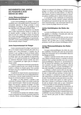 MOVIMENTOS DAS JUNTAS
DO POLEGAR EDOS
DEDOS DA MÃO
Juntas Metacarpofalângica e
lnterfalângica do Polegar
A junta metacarpofalângica do polegar é uma junta
condilóide entre a extremidade distai do metacarpal I e a
extremidade adjacente da falange proximal. A junta
interfalângica do polegar é uma junta gínglimo ou do
tipo dobradiça entre as falanges proxiihal e distai.
A flexão e a extensão são movimentos nas direções
ulnar e radial, respectivamente. Atinge-se a posição zero
de extensão quando o polegar se move no plano da
palma da mão até o desvio radial máximo. Da extensão
zero, a junta metacarpofalângica permite uma flexão de
aproximadamente 60a e a interfalângica, de aproximada-
mente soa.A junta metacarpofalângica também propicia
discreta abdução, adução e rotação.
Junta Carpometacarpal do Polegar
A junta carpometacarpal do polegar é uma junta em
sela ou de recepção recíproca formada pela união do m.
trapézio com o osso metacarpal I. A posição zero de
extensão é a que o polegar se moveu na direção radial e
está no plano da palma da mão. A flexão é o movimento
na direção ulnar, com uma amplitude de aproximada-
mente 45a a soa a partir da extensão zero. opolegar pode
ser totalmente flexionado somente quando esse movi-
mento é acompanhado por algum grau de abdução e
rotação mediai.
A adução e a abdução são movimentos perpendicula-
res ao plano da palma da mão, com a adução em direção
à palma e a abdução em direção oposta. Com a posição
de adução como zero, a amplitude da abdução é de apro-
ximadamente soa.
A amplitude de rotação da junta carpometacárpica é
discreta e esse movimento não ocorre independentemen-
te. Entretanto, a discreta rotação resultante de uma com-
binação de movimentos básicos é importante.
No polegar e no dedo mínimo, a oposição é uma
combinação de abdução e flexão com rotação mediai das
juntas carpometacarpais e flexão da junta metacarpofa-
lângica. Para garantir a oposição do polegar e do dedo
mínimo, as superfícies palmares (e não as pontas) das
falanges distais devem se tocar. O ato de tocar as pontas
do polegar e do dedo mínimo pode ser feito sem qual-
quer ato de oposição.
Os movimentos de oposição são realizados median-
te ações combinadas dos músculos oponentes respectivos
e músculos flexores metacarpofalângicos. No polegar,
eles são o m. oponente do polegar, o m. abdutor curto do
polegar e o m. flexor curto do polegar. No dedo mínimo,
eles são o m. oponente do dedo mínimo, o m. flexor do
dedo mínimo, o quarto m.lumbrical e quarto m. interós-
seo palmar, auxiliados pelo m. abdutor do dedo mínimo.
A circundução é uma combinação de movimentos
que inclui flexão, abdução, extensão e adução, realizadas
em seqüência, por essa junta do tipo sela. Com o ápice da
junta carpometacarpal, o osso metacarpal I descreve um
cone, e a ponta do polegar descreve um círculo.
Juntas lnterfalângicas dos Dedos das
Mãos
As juntas interfalângicas dos dedos das mãos são do
tipo gínglimo ou dobradiça e formadas pela união das
superfícies adjacentes das falanges.
A flexão e a extensão ocorrem sobre um eixo coronal.
Elas descrevem um arco de oa de extensão até aproxima-
damente 100a de flexão para as juntas interfalângicas
proximais e de soa para as juntas interfalângicas distais.
Juntas Metacarpofalângicas dos Dedos
das Mãos
As juntas metacarpofalângicas dos dedos das mãos
são condilóides e formadas pela união das extremidades
distais dos metacarpais com as extremidades adjacentes
das falanges proximais.
A flexão e a extensão ocorrem sobre um eixo coronal,
com a flexão na direção anterior e a extensão na direção
posterior. Com a posição estendida como zero, as juntas
metacarpofalângicas flexionam-se aproximadamente
90a. Na maioria dos indivíduos, certa extensão além de
zero é possível, mas, para objetivos práticos, a extensão
reta dessa junta, quando as juntas interfalângicas tam-
bém estão estendidas, é considerada extensão normal.
A abdução e a adução ocorrem sobre um eixo sagital.
A linha de referência para a abdução e a adução dos dedos
da mão é a linha axial que atravessa o terceiro dedo da
mão. A abdução é o movimento no plano da palma da
mão, distanciando-se da linha axial e separando os dedos
da mão. O terceiro dedo da mão pode mover-se em abdu-
ção tanto no sentido ulnar quanto no radial a partir da
linha axial. A adução é o movimento no plano da palma
da mão em direção à linha axial, ou seja, o fechamento
conjunto dos dedos da mão estendidos lateralmente.
A circundução é a eombinação dos movimentos de
flexão, abdução, extensão e adução realizados consecuti-
vamente, em qualquer direção, no nível das juntas meta-
carpofalângicas dos dedos da mão. A extensão dessas juntas
condilóides é um pouco limitada e, por essa razão, a base
do cone descrita pela ponta do dedo é relativamente
pequena.
 