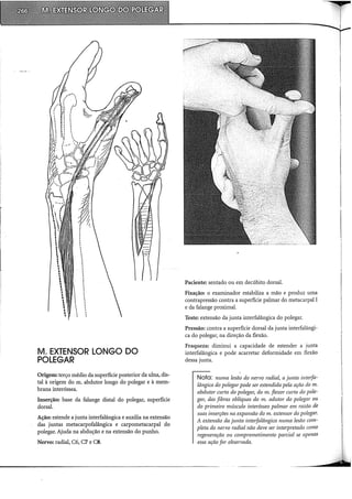 M. EXTENSOR LONGO DO
POLEGAR
Origem: terço médio da superfície posterior da ulna, dis-
tai à origem do m. abdutor longo do polegar e à mem-
brana interóssea.
Inserção: base da falange distai do polegar, superfície
dorsal.
Ação: estende a junta interfalângica e auxilia na extensão
das juntas metacarpofalângica e carpometacarpal do
polegar. Ajuda na abdução e na extensão do punho.
Nervo: radial, C6, C7 e CS.
Paciente: sentado ou em decúbito dorsal.
Fixação: o examinador estabiliza a mão e produz uma
contrapressão contra a superfície palmar do metacarpal I
e da falange proximal.
Teste: extensão da junta interfalângica do polegar.
Pressão: contra a superfície dorsal da junta interfalângi-
ca do polegar, na direção da flexão.
Fraqueza: diminui a capacidade de estender a junta
interfalângica e pode acarretar deformidade em flexão
dessa junta.
Nota: numa lesão do nervo radial, a junta interfa-
lângica do polegar pode ser estendida pela ação do m.
abdutor curto do polegm~ do m. flexor curto do pole-
gm~ das fibras oblíquas do m. adutor do polegar ou
do primeiro músculo interósseo palmar em razão de
suas inserções na expansão do m. extensor do polegar.
A extensão da junta interfalângica numa lesão com-
pleta do nervo radial não deve ser interpretada como
regeneração ou comprometimento parcial se apenas
essa ação for observada.
 