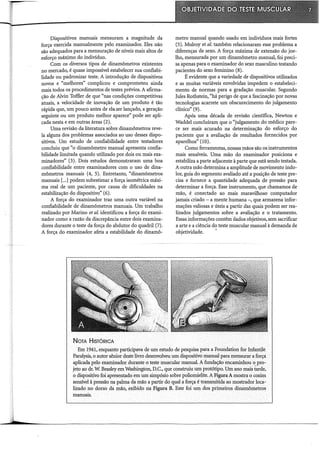 Dispositivos manuais mensuram a magnitude da
força exercida manualmente pelo examinador. Eles não
são adequados para a mensuração de níveis mais altos de
esforço máximo do indivíduo.
Com os diversos tipos de dinamômetros existentes
no mercado, é quase impossível estabelecer sua confiabi-
lidade ou padronizar teste. A introdução de dispositivos
novos e "melhores" complicou e comprometeu ainda
mais todos os procedimentos de testes prévios. A afirma-
ção de Alvin Toffler de que "nas condições competitivas
atuais, a velocidade de inovação de um produto é tão
rápida que, um pouco antes de ele. ser lançado, a geração
seguinte ou um produto melhor aparece" pode ser apli-
cada nesta e em outras áreas (2).
Uma revisão da literatura sobre dinamômetros reve-
la alguns dos problemas associados ao uso desses dispo-
sitivos. Um estudo de confiabilidade entre testadores
concluiu que "o dinamômetro manual apresenta confia-
bilidade limitada quando utilizado por dois ou mais exa-
minadores" (3). Dois estudos demonstraram uma boa
confiabilidade entre examinadores com o uso de dina-
mômetros manuais (4, 5). Entretanto, "dinamômetros
manuais [...]podem subestimar a força isométrica máxi-
ma real de um paciente, por causa de dificuldades na
estabilização do dispositivo" (6).
A força do examinador traz urna outra variável na
confiabilidade de dinamômetros manuais. Um trabalho
realizado por Marino et al. identificou a força do exami-
nador como a razão da discrepância entre dois examina-
dores durante o teste da força do abdutor do quadril (7).
A força do examinador afeta a estabilidade do dinamô-
NoTA HisTóRICA
metro manual quando usado em indivíduos mais fortes
(5). Mulroy et al. também relacionaram esse problema a
diferenças de sexo. A força máxima de extensão do joe-
lho, mensurada por um dinamômetro manual, foi preci-
sa apenas para o examinador do sexo masculino testando
pacientes do sexo feminino (8).
É evidente que a variedade de dispositivos utilizados
e as muitas variáveis envolvidas impedem o estabeleci-
mento de normas para a gradação muscular. Segundo
Jules Rothstein, "há perigo de que a fascinação por novas
tecnologias acarrete um obscurecimento do julgamento
clínico" (9).
Após urna década de revisão científica, Newton e
Waddel concluíram que o "julgamento do médico pare-
ce ser mais acurado na determinação do esforço do
paciente que a avaliação de resultados fornecidos por
aparelhos" (10).
Como ferramentas, nossas mãos são os instrumentos
mais sensíveis. Uma mão do examinador posiciona e
estabiliza a parte adjacente à parte que está sendo testada.
A outra mão determina a amplitude de movimento indo-
lor, guia do segmento avaliado até a posição de teste pre-
cisa e fornece a quantidade adequada de pressão para
determinar a força. Esse instrumento, que chamamos de
mão, é conectado ao mais maravilhoso computador
jamais criado - a mente humana -, que armazena infor-
mações valiosas e úteis a partir das quais podem ser rea-
lizados julgamentos sobre a avaliação e o tratamento.
Essas informações contêm dados objetivos, sem sacrificar
a arte e a ciência do teste muscular manual à demanda de
objetividade.
Em 1941, enquanto participava de um estudo de pesquisa para a Foundation for Infantile
Paralysis, o autor sênior deste livro desenvolveu um dispositivo manual para mensurar a força
aplicada pelo examinador durante o teste muscular manual. A fundação encaminhou o pro-
jeto ao dr. W. Beasleyem Washington, D.C., que construiu um protótipo. Um ano mais tarde,
o dispositivo foi apresentado em um simpósio sobre poliomielite. A FiguraA mostra o coxim
sensível à pressão na palma da mão a partir do qual a força é transmitida ao mostrador loca-
lizado no dorso da mão, exibido na Figura B. Este foi um dos primeiros dinamômetros
manuais.
 