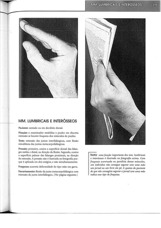 MM. LUMBRICAIS E INTERÓSSEOS
Paciente: sentado ou em !iecúbito dorsal.
Fixação: o examinador estabiliza o punho em discreta
extensão se houver fraqueza dos músculos do punho.
Teste: extensão das juntas interfalângicas, com flexão
simultânea das juntas metacarpofalângicas.
Pressão: primeiro, contra a superfície dorsal das falan-
ges média e distai, na direção da flexão. Segundo, contra
a superfície palmar das falanges proximais, na direção
da extensão. A pressão não é ilustrada na fotografia por-
que é aplicada em dois estágios, e não simultaneamente.
Fraqueza: acarreta deformidade do tipo mão em garra.
Encurtamento: flexão da junta metacarpofalângica com
extensão da junta interfalângica. (Ver página seguinte.)
Nota: uma função importante dos mm. lumbricais
e interósseos é ilustrada na fotografia acima. Com
fraqueza acentuada ou paralisia desses músculos,
um indivíduo não consegue segurar com uma mão
um jornal ou um livro em pé. A queixa do paciente
de que não consegúia segurar ojornal com uma mão
indica esse tipo de fraqueza.
 
