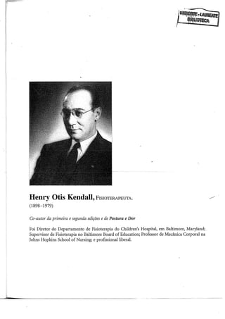 Henry Otis Kendall, FisioTERAPEUTA.
(1898-1979)
Co-autor da primeira e segunda edições e de Postura e Dor
Foi Diretor do Departamento de Fisioterapia do Children's Hospital, em Baltimore, Maryland;
Supervisor de Fisioterapia no Baltimore Board of Education; Professor de Mecânica Corporal na
Johns Hopkins School of Nursing; e profissional liberal.
 