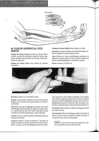 Vista palmar
' ..""-----~....---·----_-.:::::.~-----~
-----------------
M. FLEXOR SUPERFICIAL DOS
DEDOS
Origem da Cabeça Umeral: tendão do músculo flexor
comum, a partir do epicôndilo mediai do úmero, liga-
mento colateral ulnar da junta do cotovelo e fáscia pro-
funda do antebraço.
Origem da Cabeça Ulnar: lado mediai do processo
coronóide.
Paciente: sentado ou em decúbito dorsal.
Fixação: o examinador estabiliza as juntas metacarpofa-
lângicas, com o punho em posição neutra ou em discre-
ta extensão.
Teste: flexão da junta interfalângica proximal, com a junta
interfalângica distai estendida, do segundo, terceiro, quar-
to e quinto dedos da mão. (Ver Nota.) Cada dedo da mão
é testado da maneira ilustrada para o dedo indicador.
Pressão: contra a superfície palmar da falange média, na
direção da extensão.
Fraqueza: diminui a força de preensão e de flexão do
punho. Interfere na função dos dedos da mão em ativi-
dades nas quais a junta interfalângica proximal é flexio-
Origem da Cabeça Radial: linha oblíqua do rádio.
Inserção: por quatro tendões, nos lados das falanges mé-
dias do segundo ao quinto dedos da mão.
Ação: flexiona as juntas interfalângicas proximais do
segundo ao quinto dedos da mão e auxilia na flexão das
juntas metacarpofalângicas e na flexão do punho.
Nervo: mediano, C7, CS e TI.
nada enquanto a junta distai é estendida, como digitar,
tocar piano ou algum instrumento de cordas. A fraqueza
ocasiona perda da estabilidade articular nas juntas inter-
falângicas proximais dos dedos da mão, de maneira que,
durante a extensão destes, essas juntas hiperestendem-se.
Contratura: deformidade em flexão das falanges médias
dos dedos da mão.
Encurtamento: flexão das falanges médias dos dedos da
mão se o punho estiver estendido ou flexão do punho se
os dedos da mão estiverem estendidos.
Nota: é comum não se obter ação isolada dom. fle-
xor superficial do quinto dedo da mão.
 