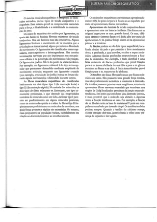 o sistema musculoesquelético é ~ffi!i=~~~~~~-~=~~ Os músculos esqueléticos representam apro:ximada-
culos estriados, vários tipos de tecido conjuntivo e o mente 40o/o do peso corporal e fixam-se ao esqueleto por
esqueleto. Esse sistema provê os componentes essenciais meio de aponeuroses, fáscias ou tendões.
para a força, a flexibilidade e a estabilidade na sustenta- Aponeuroses são bainhas de tecido conjuntivo denso
ção de peso. e apresentam uma cor branca cintilante. Elas fornecem as
Os ossos do esqueleto são unidos por ligamentos, os origens largas para os mm. grande dorsal. Os mm. oblí-
quais são faixas ou bainhas fibrosas resistentes de tecido quos externo e interno fixam-se à linha alba por meio de
conjuntivo. Eles são flexíveis mas não extensíveis. Alguns aponeuroses. O m. palmar longo insere-se na aponeurose
ligamentos limitam o movimento de tal maneira que a palmar e a tensiona.
articulação se torna imóvel; alguns permitem a liberdade As fáscias podem ser de dois tipos: superficial, loca-
de movimento. Os ligamentos são classificados como cap- lizada abaixo da pele e que permite o livre movimento
sulares, ex:tracapsulares e intracaJ?sulares. Eles contêm desta; e profunda, a qual envolve, recobre e separa mús-
terminações nervosas que são importantes em mecanis- culos. Algumas fáscias profundas proporcionam a fixa-
mos reflexos e na percepção do movimento e da posição. ção de músculos. Por exemplo, o trato iliotibial é uma
Os ligamentos podem diferir do ponto de vista mecânico. faixa resistente de fáscias profundas que provê fixação
Por exemplo, um ligamento colateral é do tipo extracap- para o m. tensor da fáscia lata na tíbia e para o m. glúteo
sular que permanece distendido mediante amplitude de máximo no fêmur e na tíbia. A fáscia toracolombar provê
movimento articular, enquanto um ligamento cruzado fixação para o m. transverso do abdome.
(por exemplo, articulação do joelho) torna-se frouxo du- Os tendões são faixas fibrosas brancas que fixam mús-
rante alguns movimentos e distendido durante outros. culos aos ossos. Eles possuem uma grande força tensiva,
As fibras musculares esqueléticas são classificadas mas são praticamente inelásticos e resistentes à distensão.
basicamente em dois tipos: tipo I (de contração lenta) e Os tendões possuem poucos vasos sangüíneos, entretanto
tipo II (de contração rápida). Na maioria dos músculos, os apresentam fibras nervosas sensoriais que terminam nos
dois tipos de fibras misturam-se. Entretanto, um tipo co- órgãos de Golgi localizados próximos da junção musculo-
mumente predomina, o que depende das propriedades tendinosa. Em lesões que envolvem uma distensão intensa,
contráteis do músculo como um todo.As fibras tipo I pare- é mais provável que o músculo seja afetado e, algumas
cem ser predominantes em alguns músculos posturais, vezes, a fixação tendinosa ao osso. Por exemplo, a fixação
como os eretores da espinha e o sóleo. As fibras tipo II fre- dom. fibular curto na base do metatarsal V pode ser rom-
qüentemente predominam em músculos de membros, nos pida em uma lesão por inversão do pé. Os tendões também
quais forças potentes e rápidas são necessárias. No entanto, podem romper. Quando o tendão do calcâneo rompe,
essas proporções na população variam, especialmente em ocorre retração doS" mm. gastrocnêmio e sóleo com pre-
relação ao desenvolvimento e ao envelhecimento. sença de espasmo e dor aguda.
 