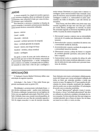 JUNTAS
A cintura escapular (ou dngulo do membro superior),
é uma estrutura complexa, eficaz na realização de muitos
movimentos, mas vulnerável à lesão por causa de diver-
sos estresses a que é submetida.
Para descrever a estrutura e examinar as funções da
cintura escapular, é necessário primeiramente identificar
certos termos técnicos comumente utilizados:
Esterno - esterno
Costal- costela
Clavicular- clavícula
A.cromial- acrômio (processo da escápula)
Gleno- cavidade glenóide da escápula
Umeral- úmero, osso longo do braço
Vertebral- vértebra, coluna vertebral
Condro - cartilagem
Em geral, o nome da junta não inclui referência ao
tipo de tecido que une os ossos. No entanto, uma exceção
é mencionada freqüentemente: o tecido cartilaginoso
entre o esterno e as costelas. A inclusão pode ser justifica-
da tomando-se como base o fato de que a cartilagem é
ARTICULAÇÕES
- O Stedman's Concise Medicai Dictionary define uma
articulação da seguinte ~aneira:
Articulação 1. Sin. Junta. 2. Uma união frouxa que
permite movimento entre as partes (23).
Pela definição 1, os termos junta e articulação foram- e
sem dúvida continuam sendo - usados como sinônimos.
No entanto, a definição 2 proporciona um uso legítimo do
termo com um significado mais amplo. Neste livro, articu-
lação é definida como uma conexão musculoesquelética, de
osso com músculo com osso. Elas são nomeadas segundo o
osso da origem muscular e o osso da inserção muscular.
muito extensa. Entretanto, se a junta entre o esterno e a
cartilagem (junta esternocondral) fosse nomeada como
parte da estrutura, seria necessário adicionar a junção da
cartilagem à costela (i. e., costocondral ou junta costo-
condral) em todas as situações, o que não deveria ser
necessário.
Dessa forma, este livro define uma junta como uma
conexão esquelética do tipo osso com osso que é unida
por tecido fibroso, cartilaginoso ou sinovial. As juntas
são nomeadas segundo as estruturas esqueléticas que são
unidas. As juntas da cintura escapular são:
1. Esternocostal: conecta o esterno com as extremidades
esternais de 10 costelas (sete diretamente e três indire-
tamente).
2. Esternoclavicular: conecta o manúbrio do esterno com
a extremidade mediai da clavícula.
3. A.cromioclavicular: conectao acrômio da escápula com
a extremidade lateral da clavícula.
4. Glenoumeral: conecta a cabeça do úmero e o soquete
da cavidade glenóide (portanto, uma junta do tipo
bola e soquete).
5. Costovertebral: inclui as conexões da cabeça de cada
costela com dois corpos vertebrais adjacentes e a cone-
xão do tubérculo de cada costela com o processo trans-
verso da vértebra.
Fazer distinção entre junta e articulação é, didaticamente,
muito útil. Sempre que o termo articulação é utilizado, ele
indica ao leitor que músculos provêem o tecido que
conecta os ossos. Ver páginas 56 e 57 para quadros de arti-
culações da cintura escapular mostrando dez classifica-
ções de acordo com os ossos envolvidos e 25 articulações
de acordo com os músculos envolvidos.
O termo "glenoumeral" aplicado à junta é correto.
No entanto, o termo "articulação glenoumeral" não deve
ser utilizado em referência a qualquer articulação da cin-
tura escapular. Os dois músculos que têm suas origens na
cavidade glenóide não se fixam ao úmero. Em vez disso,
um insere-se no rádio e o outro, na ulna.
 