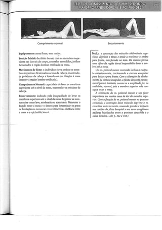 Comprimento normal
Equipamento: mesa firme, sem co~.
Posição Inicial: decúbito dorsal, com os membros supe-
riores nas laterais do corpo, cotovelos estendidos, joelhos
flexionados e região lombar retificada na mesa.
Movimento de Teste: o indivíduo eleva ambos os mem-
bros superiores flexionados acima da cabeça, mantendo-
os próximos da cabeça e levando-os em direção à mesa
(manter a região lombar retificada).
Comprimento Normal: capacidade de levar os membros
superiores até o nível da mesa, mantendo-os próximo da
cabeça.
Encurtamento: indicado pela incapacidade de levar os
membros superiores até o nível da mesa. Registrar as men-
surações como leve, moderada ou acentuada. Mensurar o
ângulo entre a mesa e o úmero para determinar os graus
de limitação ou mensurar em centimetros a distância entre
a mesa e o epicôndilo lateral.
Encurtamento
Nota: a contração dos músculos abdominais supe-
riores deprime o tórax e tende a tracionar o ombro
para frente, interferindo no teste. Da mesma forma,
uma cifose da região dorsal impossibilita levar o om-
bro até a mesa.
Um m. peitoral menor contraído inclina a escápu-
la anteriormente, tracionando a cintura escapular
para baixo e para frente. Com a alteração de alinha-
mento da cintura escapular, aflexão da junta glenou-
meral parece limitada, mesmo se a amplitude for, na
realidade, normal, pois o membro superior não con-
segue tocar a mesa.
A contração do m. peitoral menor é um fator
importante em muitos casos de dor do membro supe-
rior. Com a fixação do m. peitoral menor no processo
coracóide, a contração desse músculo deprime o m.
coracóide anteriormente, causando pressão e impacto
nos cordões do plexo braquial e nos vasos sangüíneos
axilares localizados entre o processo coracóide e a
caixa torácica. (,Ver p. 342 e 343.)
 