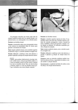 Os principais músculos que atuam neste teste da
rotação mediai do ombro são o m. grande dorsal, o m.
peitoral maior, o m. subescapular e o m. redondo maior.
Paciente: em decúbito dorsal.
Fixação: o examinador aplica uma contrapressão contra
a face externa da extremidade distai do úmero para
garantir o movimento de rotação.
Teste: rotação mediai do úmero, com o membro superior
na lateral do corpo e o cotovelo mantido em ângulo reto.
Pressão: utilizando o antebraço como uma alavanca, a
pressão é aplicada na direção da rotação lateral do úmero.
Nota: para graduar objetivamente um grupo rota-
dor medial contra a força da gravidade, prefere-se o
teste em decúbito ventral (ver foto acima, à direita)
ao teste em decúbito dorsal. Para um teste de força
máxima, prefere-se o teste em decúbito dorsal, por-
que é necessária uma menor fixação escapular.
Paciente: em decúbito ventral.
Fixação: o membro superior repousa na mesa. O exa-
minador coloca uma mão sob o membro superior, pró-
ximo do cotovelo, protegendo-o contra a pressão da
mesa e estabiliza o úmero para garantir a rotação e evi-
tar adução ou abdução. Os músculos rombóides pro-
vêm a fixação da escápula.
Teste: rotação mediai do úmero, com o cotovelo manti-
do em ângulo reto.
Pressão: utilizando o antebraço como uma alavanca, a
pressão é aplicada na direção da rotação lateral do
úmero.
Fraqueza: como os músculos rotadores mediais tam-
bém são adutores fortes, a capacidade de realizar a rota-
ção mediai e a adução diminui.
Encurtamento: a amplitude da flexão do ombro acima
da cabeça e da rotação lateral diminui.
 