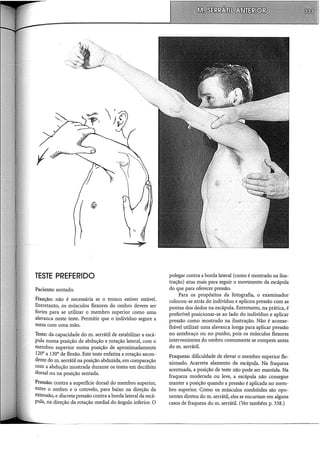 I
TESTE PREFERIDO
Paciente: sentado.
Fixação: não é necessária se o tronco estiver estável.
Entretanto, os músculos flexores do ombro devem ser
fortes para se utilizar o membro superior como uma
alavanca neste teste. Permitir que o indivíduo segure a
mesa com uma mão.
Teste: da capacidade do m. serrátil de estabilizar a escá-
pula numa posição de abdução e rotação lateral, com o
membro superior numa posição de aproximadamente
120° a 130° de flexão. Este teste enfatiza a rotação ascen-
dente do m. serrátil na posição abduzida, em comparação
com a abducão mostrada durante os testes em decúbito
dorsal ou n~ posição sentada.
Pressão: contra a superfície dorsal do membro superior,
entre o ombro e o cotovelo, para baixo na direção da
extensão, e discreta pressão contra a borda lateral da escá-
pula, na direção da rotação mediai do ângulo inferior. O
polegar contra a borda lateral (como é mostrado na ilus-
tração) atua mais para seguir o movimento da escápula
do que para oferecer pressão.
Para os propósitos da fotografia, o examinador
colocou-se atrás do indivíduo e aplicou pressão com as
pontas dos dedos na escápula. Entretanto, na prática, é
preferível posicionar-se ao lado do indivíduo e aplicar
pressão como mostrado na ilustração. Não é aconse-
lhável utilizar uma alavanca longa para aplicar pressão
no antebraço ou no punho, pois os músculos flexores
intervenientes do ombro comumente se rompem antes
do m. serrátil.
Fraqueza: dificuldade de elevar o membro superior fle-
xionado. Acarreta alamento da escápuJ.a. Na fraqueza
acentuada, a posição de teste não pode ser mantida. Na
fraqueza moderada ou leve, a escápula não consegue
manter a posição quando a pressão é aplicada no mem-
bro superior. Como os músculos rombóides são opo-
nentes diretos do m. serrátil, eles se encurtam em alguns
casos de fraqueza dom. serrátil. (Ver também p. 338.)
 