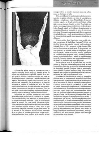A fotografia acima mostra a extensão em que o
membro superior direito pode ser elevado acima da
cabeça com o indivíduo sentado. Na paralisia do m. ser-
rátil anterior direito, o membro superior não pode ser
elevado diretamente para frente e a escápula direita não
pode ser abduzida nem rodada completamente como no
lado normal (esquerdo). De certa forma, o m. trapézio
compensa a rotação da escápula pela ação das fibras
superiores e inferiores, as quais se tomam bem proemi-
nentes. No entanto, ao se repetir o movimento cinco ou
seis vezes, o músculo se fatiga e a capacidade de elevar o
membro superior acima do nível do ombro diminui.
Indivíduos sem paralisia apresentam uma ampla
faixa de força nas partes inferior e média do m. trapézio.
Essa variação de força está associada ao estresse postural
ou ocupacional desses músculos. O grau de força varia de
regular a normal. Por causa dessas diferenças amplas,
variações também são observadas na capacidade de ele-
var o membro superior acima da cabeça entre os que
apresentam fraqueza acentuada ou paralisia isolada do
m. serrátil. Se um indivíduo já tem fraqueza acentuada
do m. trapézio de natureza postural ou ocupacional e,
subseqüentemente, sofre paralisia do m. serrátil, ele não
consegue elevar o membro superior acima da cabeça
como na ilustração ao lado.
O m. serrátil anterior ajuda na elevação do membro
superior no plano anterior por meio de suas ações de
abdução e rotação para cima. Pela abdução, ele move o
membro superior na direção anterior, protraindo-o. Pela
ação reversa, durante flexões no solo (push-ups), ele
ajuda a mover a parte superior do tronco na direção pos-
terior. Quando o push-up é realizado adequadamente, as
escápulas abduzem-se enquanto o corpo é empurrado
para cima. No entanto, quando as escápulas permanecem
em adução durante o push-up, a excursão do movimento
do tronco não é tão grande como quando as escápulas se
abduzem.
O autor sênior deste livro testou o m. serrátil ante-
rior em centenas de indivíduos "normais". O teste em
decúbito dorsal, da maneira como é tradicionalmente
realizado (ver p. 332), raramente revela fraqueza. Não
ocorre alamento da escápula, pois ela é suportada por
uma mesa, e o m. peitoral menor forte inclina o ombro
para frente para manter o membro superior para frente
na posição de teste (aparente) contra pressão. Quando o
mesmo grupo de indivíduos é testado na posição de teste
preferida (membro superior em aproximadamente 120°
de flexão), os resultados são muito diferentes.
Em grupos de cerca de 20 indivíduos, um ou dois
podem ser fortes em ambos os lados e um pode ser mais
fraco no lado direito que no esquerdo, independentemente
da dominância manual. O restante pode ser aproximada-
mente dividido de modo igual entre mais fracos no lado
esquerdo que no direito oubilateralmente fracos (com certa
propensão de o lado esquerdo ser mais fraco).
Com exceção da distribuição usual, foi necessário,
algumas vezes, ter uma categoria separada de indivíduos
que apresentam força boa ao longo de parte da amplitu-
de do movimento de abdução enquanto tentam suportar
o peso do membro superior em flexão. A escápula pode
ser trazida passivamente para frente até a posição de teste
por meio da tração do membro superior diagonalmente
para cima e para frente, mas ela imediatamente desliza
para trás quando o indivíduo tenta manter o membro na
posição de teste. Essa deficiência pode ser melhor descri-
ta como uma fraqueza de alongamento do m. serrátil. O
alongamento que ocorre é ilustrado na página seguinte.
Invariavelmente, os classificados na categoria especial são
indivíduos que realizaram muitos push-ups, levantamen-
to de supino ou atividades que envolvem uma forte ação
do m. rombóide. Um indíviduo pode começar a realizar
push-ups adequadamente, mas, quando o m. serrátil se
fadiga, as escápulas permanecem aduzidas e o push-up é
continuado pela ação dos mm. peitoral maior e tríceps,
em detrimento do m. serrátil.
 