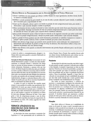 ~~v :~u ,~~t: t'
REGRAS BÃslcAs DE PRocEDIMENTOS QUE sE APu~A~;ii!~srE •oé FoRçA MuscuLAR
Colocar o indivíduo em uma posição que ofereça a melhor fixação do corpo (geralmente, decúbito dorsal, decúbi-
to ventral ou decúbito lateral}.
Estahilizar a porção proximal da parte testada ou, no caso da mãó, a porção adjacente à parte testada. A estabiliza-
ção é necessária para a especificidade do teste.
Sempre que for adequado, colocar a parte a ser testada na posição de teste antigravitacional exata, para ajudar a
desencadear a ação muscular desejada e auxiliar na gradação.
Utilizar movimentos de teste no plano horizontal ao testar músculos que são muito fracos para funcionar contra, a
forçada gravidade. Empregar movimentos de teste em posições antigravitacionais para a maior parte dos testes
de músculos do tronco, nos qurus o peso corporal oferece resistência suficiente.
Aplicar pressão diretamente oposta à linha de tração do músculo ou do segmento muscular que estiver sendo testa-
do. Como na posição antigravitacional, a direção da pressão ajuda a desencadear a ação muscular desejada.
Aplicar á pressão de forma gradual, mas não muito lentamente, permitindo ao indivíduo "préparar~se e manter a
posição'~ Aplicar pressão uniforme. Evitar a pressão localizada que possa causar desconforto.
Utilizar uina alavanca longa sempre que possível, exceto quando houver contra..:indicação. Seu comprÍiílento é
determinado pela localização da pressão ao longo do braço da alavanca. Para discriminar melhor a força com
objetivos de gradação, usar uma alavanca longa. .
Utilizar uma alavanca curta quando os músculos intervenientes não provêm fixação suficiente para o uso de uma
alavanca longa.
a junta do ombro e, conseqüentemente, alongam o m.
bíceps sobre essa junta quando o cotovelo é flexionado ao
máximo por este.
Exemplo de Músculo Poliarticular: Se ele atuasse em uma
direção flexionando o punho e os dedos das mãos simulta-
neamente, os músculos flexores e extensores dos dedos
iriam se encurtar de forma excessiva e se tornariam insufi-
cientes ativamente. Entretanto, a natureza evita que isso
ocorra. Na flexão forçada dos dedos das mãos, por exemplo,
ao cerrar o punho, os flexores se encurtam sobre as articula-
ções dos dedos das mãos, mas são impedidos de se encurtar
sobre toda a sua extensão pela ação sinérgica dos extensores
do punho que mantêm este em extensão moderada e, con-
seqüentemente, alongam os músculos flexores sobre a arti-
culação do punho para que eles se encurtem forçadamente
sobre as articulações dos dedos das mãos.
A ordem na qual os músculos são testados quase
sempre é uma questão de escolha, mas, geralmente, ela é
organizada de modo que sejam evitadas alterações fre-
qüentes e desnecessárias de posição para o indivíduo. Os
músculos que estão estreitamente relacionados em posi-
ção ou ação tendem a aparecer em seqüência na ordem
de teste para distinguir diferenças do teste. Como regra
gera~ o teste do comprimento precede o teste da força.
Quando a ordem específica dos testes for importante, ela
será indicada no texto. (Ver ordem sugerida dos testes
musculares, p. 18).
TERMOS UTILIZADOS NA
DESCRIÇÃO DOS TESTES DE
FORÇA MUSCULAR
As descrições dos testes musculares, constantes dos
Capítulos 4 a 7 são apresentadas sob os subtítulos Pa-
ciente, Fixação, Teste e Pressão. Este capítulo discute cada
um desses termos detalhadamente para indicar sua im-
portância específica no teste muscular acurado.
Paciente
Na descrição de cada teste muscular, esse título ésegui-
do pela posição na qHal o paciente é colocado para realizar
o teste desejado. A posição é importante no teste em dois
aspectos. Primeiro, em termos de praticidade, a posição do
corpo deve permitir que todos os músculos nos quais a
força da gravidade seja um fator na gradação funcionem
contra a força da gravidade. Segundo, o corpo deve ser
colocado em uma posição tal que a estabilidade das partes
que não estão sendo testadas seja a maior possível. (Esse
ponto é analisado mais detalhadamente em Fixação.)
Em todos os testes musculares, o conforto do
paciente e a manipulação inteligente dos músculos afe-
tados são fatores importantes. Em alguns casos, o con-
forto do paciente ou a condição dos músculos afetados
necessitarão de algumas modificações na posição de
teste. Por exemplo, insistir em uma posição antigravita-
cional pode acarretar o posicionamento absurdo de um
paciente. O decúbito lateral, que representa a melhor
posição de teste para vários músculos, pode ser descon-
fortável e acarretar distensão de outros músculos.
Fixação
Esse título refere-se à firmeza ou..à estabilidade do
corpo ou da parte do corpo, a qual é necessária para se
assegurar o teste acurado de um músculo ou de um grupo
muscular. A estabilização (manutenção constante da posi-
ção ou limitação do movimento), o suporte e a contra-
pressão (pressão igual e oposta) estão incluídos na fixação,
a qual significa manter com firmeza.
--
'i
 