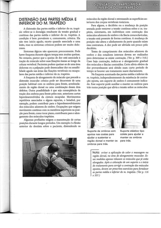 DISTENSÃO DAS PARTES MÉDIA E
INFERIOR DO M. TRAPÉZIO
A distensão das partes média e inferior do m. trapé-
zio refere-se à dorsalgia resultante da tensão gradual e
contínua das partes média e inferior do m. trapézio. A
condição é bem prevalente e, comumente, crônica. Ela
não tem início agudo, exceto quando associada a uma
lesão, mas os sintomas crônicos podem ser muito dolo-
rosos.
Sintomas álgicos não aparecem precocemente. Pode
haver fraqueza durante algum tempo sem muitas queixas.
No entanto, parece que a queixa de dor está associada à
tração do músculo sobre suas fixações ósseas ao longo da
coluna vertebral. Pacientes podem queixar-se de uma área
dolorosa ou apalpação pode desencadear dor ou sensibi-
lidade aguda nas áreas das fixações vertebrais ou escapu-
lares das partes média e inferior do m. trapézio.
A fraqueza de alongamento do músculo que precede a
distensão muscular crônica pode ser decorrente de uma
posição habitual com os ombros para frente, arredonda-
mento da região dorsal ou uma combinação desses dois
defeitos. Outra possibilidade é que seja conseqüência da
tração dos ombros para frente pelos mm. anteriores curtos
hiperdesenvolvidos da cintura escapular. Movimentos
repetitivos associados a alguns esportes, o beisebol, por
exemplo, podem contribuir para o hiperdesenvolvimento
dos músculos adutores do ombro. Ocupações que exigem
movimento contínuo com os membros superiores na posi-
ção para frente, como tocar piano, contribuem para o alon-
gamento dos músculos trapézios.
Algumas profissões exigem a manutenção de certas
posições durante longos períodos. Um exemplo é a flexão
anterior do dentista sobre o paciente, distendendo os
músculos da região dorsal e estressando as superfícies an-
teriores dos corpos vertebrais torácicos.
Para alguns, o decúbito ou a mudança da posição
sentada pode remover a tensão contínua sobre o m. tra-
pézio, entretanto, em indivíduos com contração dos
músculos adutores do ombro e da fáscia coracoclavicular,
a tensão está presente de forma contínua. A mudança de
posição não altera o alinhamento da parte quando existe
essa contratura. A dor pode ser aliviada um pouco pelo
decúbito.
Testes de comprimento dos músculos adutores do
ombro e dos rotadores internos devem ser realizados
para determinar se existe contração. (Ver p. 309 e 310.)
Caso haja contração, indica~se o alongamento gradual
dos músculos e fáscias contraídos. Certo alívio efetivo da
dor provavelmente será obtido num curto período de
tempo se houver um tratamento suave diariamente.
Na fraqueza acentuada das partes média e inferior do
m. trapézio, independentemente da existência de contra-
ção oposta, um suporte de ombro é comumente indica-
do. Esse suporte pode auxiliar a manter os ombros para
trás numa posição que alivia a tensão sobre os músculos.
Suporte de ombros com
apoios nas costas para
ajudar a sustentar a
região dorsal e manter os
ombros para trás.
Suporte elástico tipo
colete para ajudar a
manter os ombros
para trás.
Nota: evitar a aplicação de calor e massagem na
região dorsal, na área de alongamento muscular. Es-
sas medidas apenas relaxam os músculos que já estão
alongados. Após a colocação de um suporte e o início
do tratamento para corrigir a contração dos músculos
opostos, devem ser prescritos exercícios para fortalecer
as partes média e inferior do m. trapézio. (Ver p. 116
e 357.)
-- ---------------~-------------------------
 