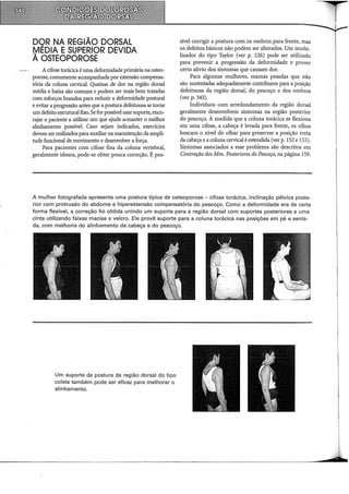 DQR NA REGIÃO DORSAL
IYlEDIA ESUPERIOR DEVIDA
A OSTEOPOROSE
Acifose torácica éuma deformidade primária na osteo-
porose, comumente acompanhada por extensão compensa-
tória da coluna cervical. Queixas de dor na região dorsal
média e baixa são comuns e podem ser mais bem tratadas
com esforços brandos para reduzir a deformidade postural
e evitar a progressão antes que a postura defeituosa se torne
um defeito estruturalfixo. Se for possível usar suporte, enco~
rajar o paciente a utilizar um que ajude a•manter o melhor
alinhamento possível. Caso sejam indicados, exercidos
devem ser realizados para auxiliar na manutenção da ampli-
tude funcional de movimento e desenvolver a força.
Para pacientes com cifose fixa da coluna vertebral,
geralmente idosos, pode-se obter pouca correção. É pos-
sível corrigir a postura com os ombros para frente, mas
os defeitos básicos não podem ser alterados. Um irnobi-
lizador do tipo Taylor (ver p. 226) pode ser utilizado
para prevenir a progressão da deformidade e prover
certo alívio dos sintomas que causam dor.
Para algumas mulheres, mamas pesadas que não
são sustentadas adequadamente contribuem para a posição
defeituosa da região dorsal, do pescoço e dos ombros
(ver p. 343).
Indivíduos com arredondamento da região dorsal
geralmente desenvolvem sintomas na região posterior
do pescoço. À medida que a coluna torácica se flexiona
em uma cifose, a cabeça é levada para frente, os olhos
buscam o nível do olhar para preservar a posição ereta
da cabeça e a coluna cervical éestendida (ver p.l52 e 153).
Sintomas associados a esse problema são descritos em
Contração dos Mm. Posteriores do Pescoço, na página 159.
A mulher fotografada apresenta uma postura típica de osteoporose - cifose torácica, inclinação pélvica poste-
rior com protrusão do abdome e hiperextensão compensatória do pescoço. Como a deformidade era de certa
forma flexível, a correção foi obtida unindo um suporte para a região dorsal com suportes posteriores a uma
cinta utilizando faixas macias e velcro. Ele provê suporte para a coluna torácica nas posições em pé e senta-
da, com melhoria do alinhamento da cabeça e do pescoço.
Um suporte de postura da região dorsal do tipo
colete também pode ser eficaz para melhorar o
alinhamento.
~
I
 