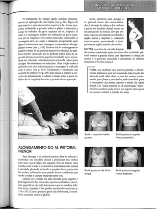 O tratamento do estágio agudo consiste primeira-
mente na aplicação de uma tipóia (ver p. 345, Figura B)
que suporte o peso do membro superior e da cintura esca-
pular, reduzindo a pressão sobre o plexo e retirando a
carga de trabalho da parte superior do m. trapézio. O
calor e a massagem podem ser utilizados na parte supe-
rior do m. trapézio e em outros músculos contraídos. A
massagem deve ser suave e relaxante, progredindo após
alguns tratamentos para massagem compressiva e alonga-
mento suaves (ver p. 162). Pode-se iniciar o alongamento
passivo e lento dom. peitoral menor (ver abaixo). Se tam-
bém houver contração dom. peitorru maior e/ou dom.
grande dorsal, o membro superior envolvido deve, se pos-
sível, ser colocado cuidadosamente acima da cabeça para
alongar discretamente os músculos. Uma tração suave é
aplicada com uma mão enquanto a massagem é realizada
com a outra (ver p. 344). Geralmente é necessário um
suporte de ombro (ver p. 339) para ajudar a manter a cor-
reção do alinhamento e reduzir a tensão sobre a parte in-
ferior do m. trapézio durante o período de recuperação.
ALONGAMENTO DO M. PEITORAL
MENOR
Para alongar o m. peitoral menor, deve-se colocar o
indivíduo em decúbito dorsal e pressionar seu ombro
para trás e para baixo. Em seguida, deve-se formar uma
concha com a mão e posicioná-la imediatamente mediai
à cavidade glenóide, evitando a pressão direta nas juntas
do ombro, utilizando uma pressão firme e uniforme que
ajude a rodar a cintura escapular para trás.
Depois de a tensão ter sido aliviada pelo suporte e
pelo ligamento dos músculos opostos contraídos, exercí-
cios específicos são indicados para as partes média e infe-
rior do m. trapézio. (Ver quadro normal de exercícios, p.
116 e 357.) Caso a postura geral seja defeituosa, é neces-
sário correção postural global.
Certos exercícios para alongar o
m. peitoral menor são contra-indica-
dos. A elevação da cabeça e dos ombros
a partir do decúbito dorsal, como no
encurvamento do tronco, deve ser evi-
tada, pois esse movimento arredonda a
região dorsal e deprime o coracóide
anteriormente, aumentando a com-
pressão na região anterior do ombro.
EVITAR exerácios de extensão forçada
do ombro, envolvendo ações dos músculos rombóide, pei-
toral menor e grande dorsal que deprimem a cabeça do
úmero e o processo coracóide e aumentam os defeitos
existentes. (Ver foto acima.)
Nota: nas mulheres com mamas grandes, o alinha-
mento defeituoso pode ser acentuado pela pressão das
alças do sutiã. Além disso, o peso das mamas tracio-
nando para frente e para baixo pode contribuir para
o desconforto das partes superior e média da região
dorsal. Um "sutiã postural ou de sustentação" dispo-
nível no comércio, pode prover um suporte eficazpara
as mamas e aliviar a pressão das alças.
Sutiã - suporte inade-
quado.
Sutiã postura! de linha
longa.
Sutiã postura! regular
(vista posterior).
Sutiã postura! regular
(vista anterior).
 