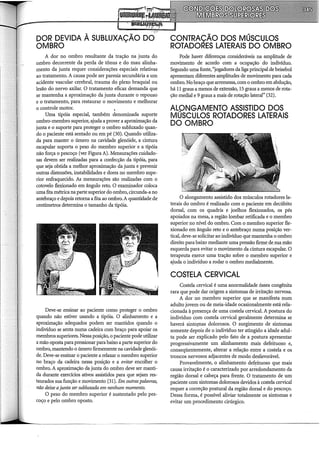 DOR DEVIDA À SUBLUXAÇÃO DO
OMBRO
A dor no ombro resultante da tração na junta do
ombro decorrente da perda de tônus e do mau alinha-
mento da junta requer considerações especiais relativas
ao tratamento. A causa pode ser paresia secundária a um
acidente vascular cerebral, trauma do plexo braquial ou
lesão do nervo axilar. O tratamento eficaz demanda que
se mantenha a aproximação da junta durante o repouso
e o tratamento, para restaurar o movimento e melhorar
o controle motor. ,
Uma tipóia especial, também denominada suporte
ombro-membro superior, ajuda a prover a aproximação da
junta e o suporte para proteger o ombro subluxado quan-
do o paciente está sentado ou em pé (30). Quando utiliza-
da para manter o úmero na cavidade glenóide, a cintura
escapular suporta o peso do membro superior e a tipóia
não força o pescoço (ver Figura A). Mensurações cuidado-
sas devem ser realizadas para a confecção da tipóia, para
que seja obtida a melhor aproximação da junta e prevenir
outras distensões, instabilidades e dores no membro supe-
rior enfraquecido. As mensurações são realizadas com o
cotovelo flexionado em ângulo reto. O examinador coloca
uma fita métrica na parte superior do ombro, circunda-a no
antebraço e depois retoma a fita ao ombro.A quantidade de
centímetros determina o tamanho da tipóia.
Deve-se ensinar ao paciente como proteger o ombro
quando não estiver usando a tipóia. O alinhamento e a
aproximação adequados podem ser mantidos quando o
indivíduo se senta numa cadeira com braço para apoiar os
membros superiores. Nessa posição, o paciente pode utilizar
a mão oposta para pressionar para baixo a parte superior do
ombro, mantendo o úmero firmemente na cavidade glenói-
de. Deve-se ensinar o paciente a relaxar o membro superior
no braço da cadeira nessa posição e a evitar encolher o
ombro. A aproximação da junta do ombro deve ser manti-
da durante exercícios ativos assistidos para que sejam res-
taurados sua função e movimento (31). Em outraspalavras,
não deixe ajunta ser subluxada em nenhum momento.
O peso do membro superior é sustentado pelo pes-
coço e pelo ombro oposto.
CONTRAÇÃO DOS MÚSCULOS
ROTADORES LATERAIS DO OMBRO
Pode haver diferenças consideráveis na amplitude de
movimento de acordo com a ocupação do indivíduo.
Segundo uma fonte, "jogadores da liga principal de beisebol
apresentam diferentes amplitudes de movimento para cada
ombro. No braço que arremessa, com o ombro em abdução,
há 11 graus a menos de extensão, 15 graus a menos de rota-
ção mediai e 9 graus a mais de rotação lateral" (32).
ALONGAMENTO ASSISTIDO DOS
MÚSCULOS ROTADORES LATERAIS
DO OMBRO
O alongamento assistido dos músculos rotadores la-
terais do ombro é realizado com o paciente em decúbito
dorsal, com os quadris e joelhos flexionados, os pés
apoiados na mesa, a região lombar retificada e o membro
superior no nível do ombro. Com o membro superior fle-
xionado em ângulo reto e o antebraço numa posição ver-
tical, deve-se solicitar ao indivíduo que mantenha o ombro
direito para baixo mediante uma pressão firme desua mão
esquerda para evitar o movimento da cintura escapular. O
terapeuta exerce uma tração sobre o membro superior e
ajuda o indivíduo a rodar o ombro medialmente.
COSTELA CERVICAL
Costela cervical é uma anormalidade óssea congênita
rara que pode dar origem a sintomas de irritação nervosa.
A dor no membro superior que se manifesta num
adulto jovem ou de meia-idade ocasionalmente está rela-
cionada à presença de uma costela cervical. A postura do
indivíduo com costela cervical geralmente determina se
haverá sintop1as dolorosos. O surgimento de sintomas
somente depois de o indivíduo ter atingido a idade adul-
ta pode ser explicado pelo fato de a postura apresentar
progressivamente um alinhamento mais defeituoso e,
conseqüentemente, alterar a relação entre a costela e os
troncos nervosos adjacentes de modo desfavorável.
Provavelmente, o alinhamento defeituoso que mais
causa irritação é o caracterizado por arredondamento da
região dorsal e cabeça para frente. O tratamento de um
paciente com sintomas dolorosos devidos à costela cervical
requer a correção postural da região dorsal e do pescoço.
Dessa forma, é possível aliviar totalmente os sintomas e
evitar um procedimento cirúrgico.
 