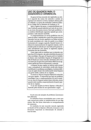 USO DE..QUADROS PARA O
DIAGNOSTICO DIFERENCIAL
Os graus de força muscular são registrados na colu-
na à esquerda dos nomes dos músculos e podem ser
expressos em números ou letras. Qualquer sistema pode
ser utilizado, e os graus são traduzidos conforme indica-
do no Código Para os Símbolos de Gradação, p. 23.
Após o registro dos graus, o comprometimento ner-
voso é indicado,quando aplicável, por meio de um círcu-
lo em tomo dos pontos escuros (inervação periférica) e
os números (distribuição segmentar espinal) que corres-
pondero a.cada músculo envolvido.
O comprometimento de nervos periféricos e/ou de
partes do plexo é estabelecido a partir dos pontos escuros
marcados com um círculo, seguindo-se as linhas verticais
de modo ascendente até o topo do quadro ou as linhas
horizontais até a margem esquerda. Quando houver evi-
dência de comprometimento do segmento espinal, o nível
da lesão pode ser indicadopor uma linha preta grossa tra-:-
çada verticalmente para separar os segmentos. espinais
envolvidos dos não envolvidos.
COmo regra, pode-se considerar que os músculos com
graubom (8) ousuperior não estão envolvidos do ponto de
vista neurológico. Esse grau de fraqueza pode ser resultado
de fatores como inatividade, fraqueza de alongamento ou
falta de fixação por outros músculos. Entretanto, deve-se ter
em mente que um graubompode indicar déficit de um seg-
mento espinal que inerva minimamente o músculo.
A fraqueza de grau regular ou inferior pode ocorr.er
como conseqüência de inatividade, atrofia pelo desuso,
imobilização ou rm)~l_el:l!aspel1J:<:>!~gic;g~~A P<:l~ítir<lª~fei:­
tuosa da região dorsal edos ornbrospoâe causar fraqueza
nas partes média e inferior do m. trapézio.
É comum se observar fraqueza bilateral de músculos
com grau regular-. É improvável que haja um problema
neurológico com o comprometimento do nervo acessó-
rio em casos de fraqueza isolada desses mósculos, exceto
quando existe também comprometimento da parte supe-
rior do m. trapézio.
O uso dos Quadros de Nervos Espinais e Músculos é
ilustrado pelos estudos de caso apresentados a seguir.
Os seis casos são exemplos de problemas neuromuscu-
lares diferentes.
Os indivíduos foram encaminhados para o teste mus-
cular manual para ajudar no estabelecimento de um diag-
nóstico. Eles não foram observados no acompanhamento
do tratamento.
Os resultados do teste muscular manual, registrados
no Quadro de Nervos Espinais eMúsculos, tomaram-se uma
ferramenta importante na determinação da extensão e
local da lesão.
 