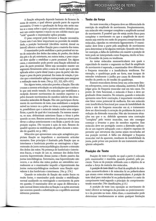 A fixação adequada depende bastante da firmezá da,
mesa de exame, a qual oferece grande parte do suporte
necessário. O teste e a graduação da força não serão exa-
tos se a mesa sobre a qual o paciente estiver deitado pos-
suir um coxim espesso e macio ou um colchão macio que
"cede" quando o examinador aplica pressão.
O peso corporal pode fornecer a fixação necessária.
Como este é um fator importante na provisão da estabili-
dade, a posição horizontal (decúbito ventral, dorsal ou
lateral) oferece a melhor fixação para a maioria dos testes.
O examinador pode estabilizar a parte proximal em tes-
tes de músculos dos dedos das mãos, do punho, dos dedos
dos pés e do pé; entretanto, em outros testes, o peso corpo-
ral deve ajudar a estabilizar a parte proximal. Em alguns
casos, o examinador pode prover uma fixação adicional ao
peso da parte proximal. Talvez seja necessário manter um
segmento firmemente sobre a mesa de modo que a pressão
aplicada sobre a parte distai (mais o peso da parte) não des-
loque o peso da parte proximal. Em testes de rotação, é pre-
ciso que o examinador aplique contrapressão para assegurar
a realização exata do teste. (Ver p. 321,322,429 e 431).
Em alguns testes, músculos provêm a fixação. Eles não
cruzam a mesma articulação ou articulações que o múscu-
lo que está sendo testado. Os músculos que estabilizam a
escápula durante movimentos do membro superior e a
pelve durante movimentos do membro inferior são deno-
minados músculos de fixação. Eles não participam direta-
mente do movimento de teste, mas estabilizam a escápula
móvel no tronco ou a pelve no tórax e, conseqüentemen-
te, possibilitam que o músculo testado tenha uma origem
firme, a partir da qual ele é tracionado. Da mesma manei-
ra, os mm. abdominais anteriores fixam o tórax à pelve
quando os mm. flexores anteriores do pescoço atuam para
elevar a cabeça anteriormente e em flexão a partir de uma
posição supina. (No tocante à ação de mm. flexores do
quadril opostos na estabilização da pelve durante a exten-
são do quadril, ver p. 180.)
Músculos que apresentam uma ação antagônica pro-
piciam fixação ao impedirem o movimento articular
excessivo. Esse princípio é ilustrado pela fixação que os
interósseos e lumbricais provêm ao restringirem a hipe-
rextensão da junta metacarpofalângica durante a extensão
dos dedos das mãos. Na presença de lumbricais e interós-
seos fracos, a tração de um m. extensor dos dedos forte
acarreta hiperextensão dessas juntas e flexão passiva das
juntas interfalângicas. Entretanto, essa hiperextensão não
ocorre, e os dedos das mãos podem ser estendidos nor-
malmente se o examinador impedir a hiperextensão das
juntas metacarpofalângicas mediante uma fixação equi-
valente à dos lumbricais e interósseos. (Ver p. 274.)
Quando os músculos de fixação são muito fracos ou
muito fortes, o examinador pode simular a estabilização
normal auxiliando ou restringindo o movimento da parte
em questão. O examinador deve ser capaz de diferenciar a
ação normal desses músculos na fixação e as ações anormais
que ocorrem quando a substituição ou o equihôrio anormal
estiverem presentes.
Teste de força
No teste muscular, a fraqueza deve ser diferenciada da
restrição da amplitude de movimento. Freqüentemente,
um músculo não consegue completar a amplitude normal
do movimento. É possível que ele esteja muito fraco para
completar o movimento ou que a amplitude de movi-
mento seja restrita em razão do pequeno comprimento de
músculos, cápsulas ou estruturas ligamentares. O exami-
nador deve levar a parte pela amplitude de movimento
para determinar se há alguma restrição. Quando não hou-
ver restrição, a falha do indivíduo em manter a posição de
teste pode ser interpretada como fraqueza, exceto se hou-
ver frouxidão da junta ou tendinosa.
Ao testar músculos monoarticulares nos quais a
capacidade de manter o segmento no final da amplitude
de movimento é esperada, o examinador deve diferenciar
a fraqueza muscular e a insuficiência tendinosa. Por
exemplo, o quadríceps pode ser forte, mas incapaz de
estender totalmente o joelho por causa da distensão do
tendão da patela ou do tendão do quadríceps.
Exames musculares devem levar em conta esses fato-
res sobrepostos, como juntas relaxadas, instáveis. É difícil
julgar grau da fraqueza muscular real em tais casos. Do
ponto de vista funcional, o músculo é fraco e deve ser
graduado dessa maneira. No entanto, quando o músculo
apresenta uma forte contração, é importante reconhecer
esse fator como potencial de melhoria. Em um músculo
com insuficiência funcional por causa de instabilidade da
junta e não da fraqueza muscular em si, o tratamento
deve ser direciona~o à correção do problema da junta e à
redução da distensão muscular. Não são incomuns situa-
ções em que o m. deltóide apresenta uma contração
"completa" pelo Ventre muscular, mas não consegue
começar a levantar o peso do membro superior. Esse
músculo deve ser protegido contra a distensão aplican-
do-se um suporte adequado com o objetivo expresso de
permitir que estruturas das juntas sejam encurtadas até
sua posição normal. A falha em distinguir a fraqueza
muscular real da aparente, resultante da instabilidade da
junta, pode privar um paciente de um tratamento subse-
qüente adequado.
Posição de Teste
Posição de teste é aquela na qual a parte é colocada
pelo examinador e mantida, quando possível, pelo pa-
ciente. Trata-se da posição utilizada com o objetivo de se
avaliar a força da maioria dos músculos.
Aposição de teste ideal é no final da amplitude de mús-
culos monoarticulares e de músculos bi ou poliarticulares
que atuam como músculos monoarticulares. A posição de
teste ideal para músculos bi ou poliarticulares é o meio do
comprimento total segundo o princípio do comprimento-
tensão muscular. (Ver classificações, p.l3.)
A posição de teste (em oposição ao movimento de
teste) oferece as vantagens da precisão no posicionamen-
to e da precisão no teste. Além disso, o examinador pode
determinar imediatamente se existe qualquer limitação
 