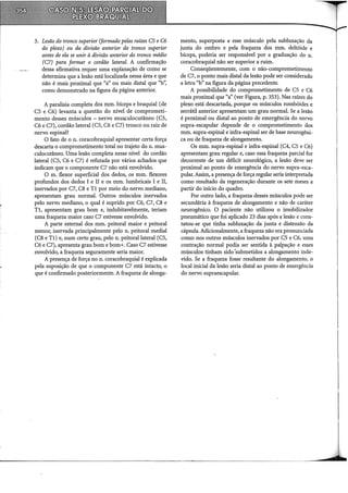 3. Lesão do tronco superior (formado pelas raízes C5 e C6
do plexo) ou da divisão anterior do tronco superior
antes de ela se unir à divisão anterior do tronco médio
(C7) para formar o cordão lateral. A confirmação
dessa afirmativa requer uma explanação de como se
determina que a lesão está localizada nessa área e que
não é mais proximal que "a" ou mais distai que "b",
como demonstrado na figura da página anterior.
A paralisia completa dos mm. bíceps e braquial (de
CS e C6) levanta a questão do nível de comprometi-
mento desses músculos- nervo musculocutâneo (CS,
C6 e C7), cordão lateral (CS, C6 e C7) tronco ou raiz de
nervo espinal?
O fato de o n. coracobraquial apresentar certa força
descarta o comprometimento total no trajeto do n. mus-
culocutâneo. Uma lesão completa nesse nível do cordão
lateral (CS, C6 e C7) é refutada por vários achados que
indicam que o componente C7 não está envolvido.
O m. flexor superficial dos dedos, os mm. flexores
profundos dos dedos I e li e os mm. lumbricais I e li,
inervados por C7, C8 e Tl por meio do nervo mediano,
apresentam grau normal. Outros músculos inervados
pelo nervo mediano, o qual é suprido por C6, C7, C8 e
Tl, apresentam grau bom e, indubitavelmente, teriam
uma fraqueza maior caso C7 estivesse envolvido.
A parte esternal dos mm. peitoral maior e peitoral
menor, inervada principalmente pelo n. peitoral mediai
(C8 e Tl) e, num certo grau, pelo n. peitoral lateral (CS,
C6 e C7), apresenta grau bom e bom+. Caso C7 estivesse
envolvido, a fraqueza seguramente seria maior.
A presença de força no n. coracobraquial é explicada
pela suposição de que o componente C7 está intacto, o
que é confirmado posteriormente. A fraqueza de alonga-
mento, superposta a esse músculo pela subluxação da
junta do ombro e pela fraqueza dos mm. deltóide e
bíceps, poderia ser responsável por a graduação do n.
coracobraquial não ser superior a ruim.
Conseqüentemente, com o não-comprometimento
de C7, o ponto mais distai da lesão pode ser considerado
a letra "b" na figura da página precedente.
A possibilidade do comprometimento de CS e C6
mais proximal que "a" (ver Figura, p. 353). Nas raízes do
plexo está descartada, porque os músculos rombóides e
serrátil anterior apresentam um grau normal. Se a lesão
é proximal ou distai ao ponto de emergência do nervo
supra-escapular depende de o comprometimento dos
mm. supra-espinal e infra-espinal ser de base neurogêni-
ca ou de fraqueza de alongamento.
Os mm. supra-espinal e infra-espinal (C4, CS e C6)
apresentam grau regular e, caso essa fraqueza parcial for
decorrente de um déficit neurológico, a lesão deve ser
proximal ao ponto de emergência do nervo supra-esca-
pular. Assim, a presença de força regular seria interpretada
como resultado da regeneração durante os sete meses a
partir do início do quadro.
Por outro lado, a fraqueza desses músculos pode ser
secundária à fraqueza de alongamento e não de caráter
neurogênico. O paciente não utilizou o imobilizador
pneumático que foi aplicado 23 dias após a lesão e cons-
tatou-se que tinha subluxação da junta e distensão da
cápsula. Adicionalmente, a fraqueza não era pronunciada
como nos outros músculos inervados por CS e C6, uma
contração normal podia ser sentida à palpação e esses
músculos tinham sido·submetidos a alongamento inde-
vido. Se a fraqueza fosse resultante do alongamento, o
local inicial da lesão seria distai ao ponto de emergência
do nervo supraescapular.
 