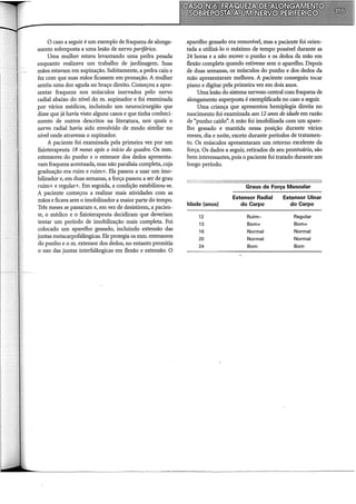 O caso a seguir é um exemplo de fraqueza de alonga-
mento sobreposta a uma lesão de nervo periférico.
Uma mulher estava levantando uma pedra pesada
enquanto realizava um trabalho de jardinagem. Suas
mãos estavam em supinação. Subitamente, a pedra caiu e
fez com que suas mãos ficassem em pronação. A mulher
sentiu uma dor aguda no braço direito. Começou a apre-
sentar fraqueza nos músculos inervados pelo nervo
radial abaixo do nível do m. supinador e foi examinada
por vários médicos, incluindo um neurocirurgião que
disse que já havia visto alguns casos e que tinha conheci-
mento de outros descritos na literatura, nos quais o
nervo radial havia sido envolvido de modo similar no
nível onde atravessa o supinador.
A paciente foi examinada pela primeira vez por um
fisioterapeuta 18 meses após o início do quadro. Os mm.
extensores do punho e o extensor dos dedos apresenta-
vam fraqueza acentuada, mas não paralisia completa, cuja
graduação era ruim e ruim+. Ela passou a usar um imo-
bilizador e, em duas semanas, a força passou a ser de grau
ruim+ e regular+. Em seguida, a condição estabilizou-se.
A paciente começou a realizar mais atividades com as
mãos e ficava sem o imobilizador a maior parte do tempo.
Três meses se passaram e, em vez de desistirem, a pacien-
te, o médico e o fisioterapeuta decidiram que deveriam
tentar um período de imobilização mais completa. Foi
colocado um aparelho gessado, incluindo extensão das
juntas metacarpofalângicas. Ele protegia os mm. extensores
do punho e o m. extensor dos dedos, no entanto permitia
o uso das juntas interfalângicas em flexão e extensão. O
aparelho gessado era removível, mas a paciente foi orien-
tada a utilizá-lo o máximo de tempo possível durante as
24 horas e a não mover o punho e os dedos da mão em
flexão completa quando estivesse sem o aparelho. Depois
de duas semanas, os músculos do punho e dos dedos da
mão apresentaram melhora. A paciente conseguiu tocar
piano e digitar pela primeira vez em dois anos.
Uma lesão do sistema nervoso central com fraqueza de
alongamento superposta é exemplificada no caso a seguir.
Uma criança que apresentou hemiplegia direita no
nascimento foi examinada aos 12 anos de idade em razão
de "punho caído". A mão foi imobilizada com um apare-
lho gessado e mantida nessa posição durante vários
meses, dia e noite, exceto durante períodos de tratamen-
to. Os músculos apresentaram um retorno excelente da
força. Os dados a seguir, retirados de seu prontuário, são
bem interessantes, pois o paciente foi tratado durante um
longo período.
Idade (anos)
12
13
16
20
24
Graus de Força Muscular
Extensor Radial Extensor Ulnar
do Carpo do Carpo
Ruim- Regular
Bom+ Bom+
Normal Normal
Normal Normal
Bom Bom
 