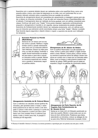 Exercícios com o paciente deitado devem ser realizados sobre uma superfície firme, como uma
prancha sobre a cama, uma mesa de tratamento ou no chão, com um colchonete fino ou um
cobertor dobrado colocado sobre a superfície firme por questão de conforto.
Exercícios de alongamento devem ser precedidos por aquecimento e massagem suaves para aju-
dar a relaxar os músculos contraídos. O uso de calor em músculos fracos e hiperdistendidos não
é indicado. O alongamento deve ser realizado de forma gradual, com um esforço consciente para
relaxar. Continuar até sentir uma "tração" firme porém tolerável, respirando confortavelmente
enquanto o alongamento é mantido e, em seguida, retornar lentamente da posição alongada.
Exercícios de fortalecimento também devem ser realizados lentamente, com um esforço para
que os músculos que estiverem sendo exercitados sintam uma forte "tração". Manter a posição
final durante alguns segundos e depois relaxar e repetir o exercício de acordo com indicação
do terapeuta.
Exercício Postura! na Parede
(Wa/1-Sitting)
Sente-se em um banco com as cos-
tas contra a parede. Retificar a região
lombar contra a parede tracionando
para cima com os músculos abdomi-
nais inferiores. Colocar as mãos para
cima, ao lado da cabeça. Endireitar a
região dorsal tracionando as escápu-
las para baixo e para trás e colocar
os cotovelos contra a parede. Manter
os membros superiores em contato
com a parede e, lentamente, seguir
os padrões abaixo.
A_longamento Assistido do M. Peitoral Menor
Com o indivíduo em decúbito dorsal (joelhos fle-
xionados, pés apoiados sobre a mesa), o assis-
tente posiciona-se ao lado do ombro a ser alon-
gado e coloca a mão entre o pescoço e a junta do
ombro. Ele pressiona o ombro pra trás e para
baixo com uma pressão firme e uniforme que
ajuda a rodar o ombro para trás. A posição é
mantida por 60 segundos.
Alongamento do M. Adutor do Ombro
Com os joelhos flexionados e os pés apoiados na
mesa, inclinar a pelve para retificar a região lombar
sobre a mesa. Manter o dorso plano, colocar ambos
os membros superiores acima da cabeça e tentar colo-
cá-los em contato com a mesa com os cotovelos esten-
.didos. Levar os braços o mais próximo possível das
laterais da cabeça. (NÃO permitir que as costas se
arqueiem.) Seguir os padrões de movimento abaixo.
Alongamento da Parte Superior do M.
Trapézio Pelo Fortalecimento do
M. Grande Dorsal
Sentar-se na mesa com um bloqueio acolchoado ao
lado dos quadris. Manter o corpo ereto com os om-
bros em bom alinhamento. Pressionar para baixo,
estendendo os cotovelos, e elevar as nádegas da me-
sa para cima. Retornar lentamente à posição inicial.
© Florence P. Kendall e Patrícia G. Provance. As autoras permitem a reprodução para uso pessoal, mas não para a venda.
 