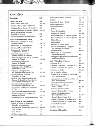 'IJ/1811IffI/Ilf
..
I
CONTEUDO
I
·i
Introdução 361 Flexores Plantares do Tornozelo 413-415 !
I
I
Poplíteo 416 !
1
Seção I: Inervação 362
I
I
Posteriores da Coxa e Grácil 417-419
I
I
Plexo Lombar, Plexo Sacral 362,363
Quadríceps Femoral 420,421
Quadro de Nervos Espinais e Músculos 364
I Flexores do Quadril 422,423
i Quadro de Nervos Espinais e Pontos Motores 365
Sartório 424
I
i
Quadro de Músculos do Membro Inferior 366,367
Tensor da Fáscia Lata 425
Nervos para Músculos: Motores e Adutores do Quadril 426-428
I
Sensoriais ou Motores 368
Nervos Cutâneos do Membro Inferior 369 Rotadores Mediais da Junta do Quadril 429
Rotadores Laterais da Junta do Quadril 430,431
Seção li: Movimentos das Juntas 370 Glúteo Mínimo 432
Movimentos dos Dedos do Pé, Pé, Glúteo Médio 433
Tornozelo e Joelho 370,371
Fraqueza do Glúteo Médio
Movimentos da Junta do Quadril 372,373
434
Quadro de Mensuração da Junta 374
Sinal de Trendelenburg e Fraqueza
dos Abdutores do Quadril 435
Tratamento de Problemas de Glúteo Máximo 436,437
Comprimento Muscular 375
Testes de Comprimento dos
Mensuração do Comprimento
Flexores Plantares do Tornozelo 375
do Membro Inferior 438
Testes de Comprimento para os Músculos
Discrepância Aparente do Comprimento
Flexores do Quadril 376-380
do Membro Inferior 439
Alongamento dos Músculos Seção IV: Condições Dolorosas 440
Flexores do Quadril 381 Problemas do Pé 440-443
Problemas Associados ao Teste Condições Defeituosas e Dolorosas do Pé 440
de Comprimento dos Músculos Calçados e Correções de Calçados 444-446
Posteriores da Coxa 382
Testes para o Comprimento
Problemas no Joelho 447,448
dos Músculos Posteriores da Coxa 383,384 Dor no Membro Inferior 449
Encurtamento dos Músculos Contração do M. Tensor da Fáscia Lata
Posteriores da Coxa 385,386 e do Trato Iliotibial 449
Efeito do Encurtamento dos Músculos Alongamento do M. Tensor da Fáscia Lata
Flexores do Quadril no Comprimento e do Trato Iliotibial 450,451
dos Músculos Posteriores da Coxa 387
Erros no Teste de Comprimento
Protrusão do Disco Intervertebral 452
dos Músculos Posteriores da Coxa 388,389 M. Piriforme e sua Relação
Alongamento dos Músculos Posteriores
com a Ciatalgia 453,454
da Coxa 390 Problemas Neuromusculares 454
Testes de Ober e de Ober Modificado 391-394 Caso n2 1: Lesão do Nervo Fibular 455
Teste de Comprimento dos Músculos Caso n2 2: Lesão Envolvendo
Flexores do Quadril 395-397 Nervos Lombossacros 456,457
Alongamento do M. Tensor da Fáscia Lata 398 Caso n2 3: Possível Lesão de L5 458
Caso nº4: Síndrome de Guillain-Barré 459
Seção III: Teste de Força Muscular 399 Caso n2 5: Síndrome de Guillain-Barré 460
Quadro de Análise do Desequilíbrio Caso nº6: Poliomelite 461
Muscular: Membro Inferior 399
Testes de Força: Músculos dos Dedos do Pé 400-409 Exercícios Corretivos 462,463
Tibial Anterior 410 Referências Bibliográficas 464
Tibial Posterior 411
Fibulares Longo e Curto 412
360
-------------------------------------------------·--
 