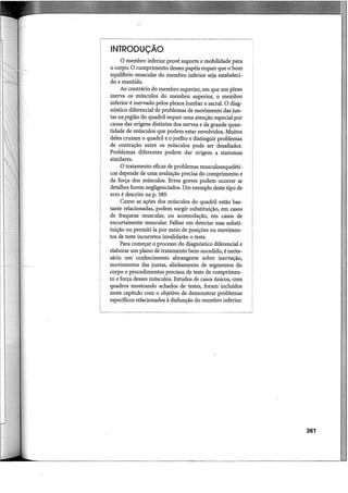INTRODUÇÃO
O membro inferior provê suporte e mobilidade para
o corpo. O cumprimento desses papéis requer que o bom
equihbrio muscular do membro inferior seja estabeleci-
do e mantido.
Ao contrário do membro superior, em que um plexo
inerva os músculos do membro superior, o membro
inferior é inervado pelos plexos lombar e sacral. O diag-
nóstico diferencial de problemas de movimento das jun-
tas na.região do quadril requer uma atenção especial por
causa das origens distintas dos nervos e da grande quan-
tidade de músculos que podem estar envolvidos. Muitos
deles cruzam o quadril e o joelho e distinguir problemas
de contração entre os músculos pode ser desafiador.
Problemas diferentes podem dar origem a sintomas
similares.
O tratamento eficaz de problemas musculoesqueléti-
cos depende de uma avaliação precisa do comprimento e
da força dos músculos. Erros graves podem ocorrer se
detalhes forem negligenciados. Um exemplo deste tipo de
erro é descrito na p. 389.
Como as ações dos músculos do quadril estão bas-
tante relacionadas, podem surgir substituição, em casos
de fraqueza muscular, ou acomodação, em casos de
encurtamento muscular. Falhar em detectar essa substi-
tuição ou permiti-la por meio de posições ou movimen-
tos de teste incorretos invalidarão o teste.
Para começar o processo do diagnóstico diferencial e
elaborar um plano de tratamento bem-sucedido, é neées-
sário um conhecimento abrangente sobre inervação,
movimentos das juntas, alinhamento de segmentos do
corpo e procedimentos precisos de teste de comprimen-
to e força desses músculos. Estudos de casos únicos, com
quadros mostrando achados de testes, foram incluídos
neste capítulo com o objetivo de demonstrar problemas
específicos relacionados à disfunção do membro inferior.
361
 