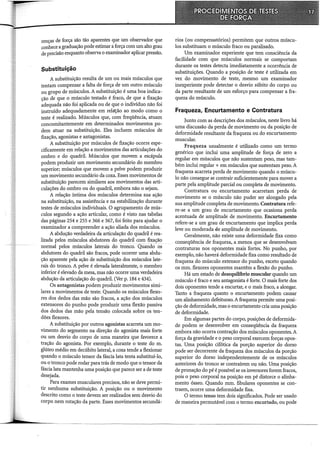renças de força são tão aparentes que um observador que
conhece a graduação pode estimar aforça com um alto grau
de precisão enquanto observa o examinador aplicar pressão.
Substituição
A substituição resulta de um ou mais músculos que
tentam compensar a falta de força de um outro músculo
ou grupo de músculos. A substituição é uma boa indica-
cão de que o músculo testado é fraco, de que a fixação
~dequada não foi aplicada ou de que o indivíduo não foi
instruído adequadamente em relat;:ão ao modo como o
teste é realizado. Músculos que, com freqüência, atuam
concomitantemente em determinados movimentos po-
dem atuar na substituição. Eles incluem músculos de
fixação, agonistas e antagonistas.
A substituição por músculos de fixação ocorre espe-
cificamente em relação a movimentos das articulações do
ombro e do quadril. Músculos que movem a escápula
podem produzir um movimento secundário do membro
superior; músculos que movem a pelve podem produzir
um movimento secundário da coxa. Esses movimentos de
substituição parecem similares aos movimentos das arti-
culações do ombro ou do quadril, embora não o sejam.
A relação íntima dos músculos determina sua ação
na substituição, na assistência e na estabilização durante
testes de músculos individuais. O agrupamento de mús-
culos segundo a ação articular, como é visto nas tabelas
das páginas 254 e 255 e 366 e 367, foi feito para ajudar o
examinador a compreender a ação aliada dos músculos.
A abdução verdadeira da articulação do quadril é rea-
lizada pelos músculos abdutores do quadril com fixação
normal pelos músculos laterais do trônco. Qúaildo os
abdutores do quadril são fracos, pode ocorrer uma abdu-
ção aparente pela ação de substituição dos músculos late-
rais do tronco. A pelve é elevada lateralmente, o membro
inferior é elevado da mesa, mas não ocorre uma verdadeira
abdução da articulação do quadril. (Ver p. 184 e 434).
Os antagonistas podem produzir movimentos simi-
lares a movimentos de teste. Quando os músculos flexo-
res dos dedos das mão são fracos, a ação dos músculos
extensores do punho pode produzir uma flexão passiva
dos dedos das mão pela tensão colocada sobre os ten-
dões flexores.
A substituição por outros agonistas acarreta um mo-
vimento do segmento na direção do agonista mais forte
ou um desvio do corpo de uma maneira que favorece a
tração do agonista. Por exemplo, durante o teste do m.
glúteo médio em decúbito lateral, a coxa tende a flexionar
quando o músculo tensor da fáscia lata tenta substituí-lo,
ou o tronco pode rodar para trás de modo que o tensor da
fáscia lata mantenha uma posição que parece ser a de teste
desejada.
Para exames musculares precisos, não se deve permi-
tir nenhuma substituição. A posição ou o movimento
descrito como o teste devem ser realizados sem desvio do
corpo nem rotação da parte. Esses movimentos secundá-
rios (ou compensatórios) permitem que outros múscu-
los substituam o músculo fraco ou paralisado.
Um examinador experiente que tem consciência da
facilidade com que músculos normais se comportam
durante os testes detecta imediatamente a ocorrência de
substituições. Quando a posição de teste é utilizada em
vez do movimento de teste, mesmo um examinador
inexperiente pode detectar o desvio súbito do corpo ou
da parte resultante de um esforço para compensar a fra-
queza do músculo.
Fraqueza, Encurtamento e Contratura
Junto com as descrições dos músculos, neste livro há
uma discussão da perda de movimento ou da posição de
deformidade resultante da fraqueza ou do encurtamento
muscular.
Fraqueza usualmente é utilizado como um termo
genérico que inclui uma amplitude de força de zero a
regular em músculos que não sustentam peso, mas tam-
bém inclui regular + em músculos que sustentam peso. A
fraqueza acarreta perda de movimento quando o múscu-
lo não consegue se contrair suficientemente para mover a
parte pela amplitude parcial ou completa de movimento.
Contratura ou encurtamento acarretam perda de
movimento se o músculo não puder ser alongado pela
sua amplitude completa de movimento. Contratura refe-
re-se a um grau de encurtamento que ocasiona perda
acentuada de amplitude de movimento. Encurtamento
refere-se a um grau de encurtamento que implica perda
leve ou moderada Ele amplitude de movimento.
Geralmente, não existe uma deformidade fixa como
conseqüência de fraqueza, a menos que se desenvolvam
contraturas nos oponentes mais fortes. No punho, por
exemplo, não haverá deformidade fixa como resultado de
fraqueza do músculo extensor do punho, exceto quando
os mm. flexores oponentes mantêm a flexão do punho.
Há um estado de desequihôrio muscular quando um
músculo é fraco e seu antagonista é forte. O mais forte dos
dois oponentes tende a encurtar, e o mais fraco, a alongar.
Tanto a fraqueza quanto o encurtamento podem causar
um alinhamento defeituoso. A fraqueza permite uma posi-
ção de deformidade, mas o encurtamento cria uma posição
de deformidade.
Em algumas partes do corpo, posições de deformida-
de podem se desenvolver em conseqüência da fraqueza
embora não ocorra contração dos músculos oponentes. A
força da gravidade e o peso corporal exercem forças opos-
tas. Uma posição cifótica da porção superior do dorso
pode ser decorrente da fraqueza dos músculos da porção
superior do dorso independentemente de os músculos
anteriores do tronco se contraírem oy não. Uma posição
de pronação do pé é possível se os inversores forem fracos,
pois o peso corporal na posição em pé distorceo alinha-
mento ósseo. Quando mm. fibulares oponentes se con-
traem, ocorre uma deformidade fixa.
O termo tenso tem dois significados. Pode ser usado
de maneira permutável com o termo encurtado, ou pode
 