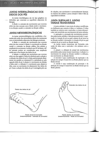 JUNTAS INTERFALÂNGICAS DOS
DEDOS DOS PÉS
As juntas interfalângicas são do tipo gínglimo ou
dobradiça que conectam as superfícies adjacentes de
falanges.
A flexão e a extensão são movimentos que ocorrem
sobre um eixo coronal, com a flexão sendo o movimen-
to na direção caudal e a extensão na direção cefálica.
JUNTAS METATARSOFALÂNGICAS
As juntas metatarsofalângicas são condilóides e for-
madas pela união das extremidades distais dos metatarsais
com as extremidades adjacentes das falanges proximais.
A flexão e a extensão são movimentos que ocorrem
sobre um eixo coronal. A flexão é o movimento na direção
caudal e a extensão, na direção cefálica. Nos adultos, a
amplitude de movimento évariável, mas 30° de flexão e40°
de extensão podem ser considerados uma amplitude
média para a boa função dos dedos do pé.
A adução e a abdução são movimentos que ocorrem
sobre um eixo sagital. Alinha de referência para a adução e
a abdução dos dedos do pé é a linha axial projetada distai-
mente em paralelo ao metatarsal II e estendendo-se pelo
segundo dedo do pé. A adução é o movimento em direção
à linha axial e a abdução é o movimento para afastar-se
dela, como no movimento de afastamento dos dedos do
pé. Como a adução dos dedos do pé é restringida pelo uso
Flexão dos dedos do pé
Flexão dorsal do tornozelo
(anatomicamente - extensão do tornozelo)
de calçados, esse movimento é acentuadamente limitado
na maioria dos adultos e pouca atenção é dada à falta de
capacidade de abduzir.
JUNTA SUBTALAR E JUNTAS
TARSAIS TRANSVERSAS
A junta subtalar é uma junta de plano modificado
ou deslizante que conecta o tálus e o calcâneo. O tálus
também se conecta com o navicular, e a junta talonavi-
cular está envolvida nos movimentos da junta subtalar.
A supinação e a pronação são movimentos permiti-
dos pelas juntas subtalar e talocalcaneonavicular. A supi-
nação é a rotação do pé na qual a planta do pé move-se
na direção mediai. A pronação é a rotação do pé na qual
a planta do pé se move na direção lateral.
As juntas tarsais transversas são formadas pela
união do tálus com o navicular e do calcâneo com o
cubóide.
A adução e a abdução do antepé são movimentos
permitidos pelas juntas tarsais transversas. A adução é o
movimento do antepé na direção mediai e a abdução,
seu movimento na direção lateral.
A inversão é uma combinação da supinação e da
adução do antepé. É mais livre na flexão plantar que na
flexão dorsal.
A eversão é uma combinação da pronação e da
abdução do antepé. É mais livre na flexão dorsal que na
flexão plantar.
Extensão dos dedos do pé
Flexão plantar do tornozelo
(anatomicamente -flexão do tornozelo)
 