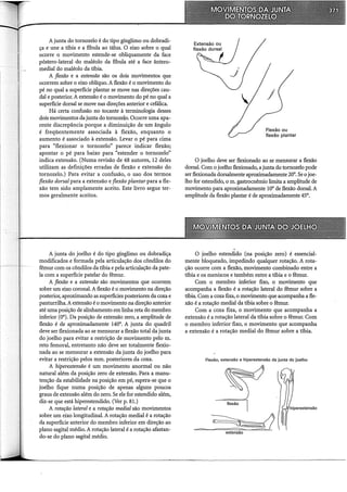 A junta do tornozelo é do tipo gínglimo ou dobradi-
ça e une a tíbia e a fíbula ao tálus. O eixo sobre o qual
ocorre o movimento estende-se obliquamente da face
póstero-lateral do maléolo da fiôula até a face ântero-
medial do maléolo da tíbia.
A flexão e a extensão são os dois movimentos que
ocorrem sobre o eixo oblíquo. A flexão é o movimento do
pé no qual a superfície plantar se move nas direções cau-
dal e posterior. A extensão é o movimento do pé no qual a
superfície dorsal se move nas direções anterior e cefálica.
Há certa confusão no tocante à terminologia desses
dois movimentos da junta do tornozelo. Ocorre uma àpa-
rente discrepância porque a diminuição de um ângulo
é freqüentemente associada à flexão, enquanto o
aumento é associado à extensão. Levar o pé para cima
para "flexionar o tornozelo" parece indicar flexão;
apontar o pé para baixo para "estender o tornozelo"
indica extensão. (Numa revisão de 48 autores, 12 deles
utilizam as definições erradas de flexão e extensão do
tornozelo.) Para evitar a confusão, o uso dos termos
flexão dorsal para a extensão e flexão plantar para a fle-
xão tem sido amplamente aceito. Este livro segue ter-
mos geralmente aceitos.
A junta do joelho é do tipo gínglimo ou dobradiça
modificados e formada pela articulação dos côndilos do
fêmur com os côndilos da tíbia e pela articulação da pate-
la com a superfície patelar do fêmur.
A flexão e a extensão são movimentos que ocorrem
sobre um eixo coronal. A flexão é o movimento na direção
posterior, aproximando as superfícies posteriores da coxa e
panturrilha. A extensão é o movimento na direção anterior
até uma posição de alinhamento em linha reta do membro
inferior (0°). Da posição de extensão zero, a amplitude de
flexão é de aproximadamente 140°. A junta do quadril
deve ser flexionada ao se mensurar a flexão total da junta
do joelho para evitar a restrição de movimento pelo m.
reto femoral, entretanto não deve ser totalmente flexio-
nada ao se mensurar a extensão da junta do joelho para
evitar a restrição pelos mm. posteriores da coxa.
A hiperextensão é um movimento anormal ou não
natural além da posição zero de extensão. Para a manu-
tenção da estabilidade na posição em pé, espera-se que o
joelho fique numa posição de apenas alguns poucos
graus de extensão além do zero. Se ele for estendido além,
diz-se que está hiperestendido. (Ver p. 81.)
A rotação lateral e a rotação mediai são movimentos
sobre um eixo longitudinal. A rotação mediai é a rotação
da superfície anterior do membro inferior em direção ao
plano sagital médio. A rotação lateral é a rotação afastan-
do-se do plano sagital médio.
Flexão ou
flexão plantar
O joelho deve ser flexionado ao se mensurar a flexão
dorsal. Com o joelho flexionado, a junta do tornozelo pode
ser flexionada dorsalmente aproximadamente 20°. Se o joe-
lho for estendido, o m. gastrocnêrnio limita a amplitude de
movimento para aproximadamente 10° de flexão dorsal. A
amplitude da flexão plantar é de aproximadamente 45°.
O joelho estendido (na posição zero) é essencial-
mente bloqueado, impedindo qualquer rotação. A rota-
ção ocorre com a flexão, movimento combinado entre a
tíbia e os meniscos e também entre a uôia e o fêmur.
Com o membro inferior fixo, o movimento que
acompanha a flexão é a rotação lateral do fêmur sobre a
uôia. Com a coxa fixa, o movimento que acompanha a fle-
xão é a rotação mediai da uôia sobre o fêmur.
Com a coxa fixa, o movimento que acompanha a
extensão é a rotação lateral da tíbia sobre o fêmur. Com
o membro inferior fixo, o movimento que acompanha
a extensão é a rotação mediai do fêmur sobre a tíbia.
Flexão, extensão e hiperextensão da junta do joelho
extensão
 