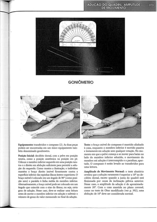 GONIÔMETRO
Equipamento: transferidor e compasso (2). As duas peças
podem ser encontradas em um único equipamento tam-
bém denominado goniômetro.
Posição Inicial: decúbito dorsal, com a pelve em posição
neutra, como a posição anatômica na posição em pé.
Colocar o membro inferior esquerdo em uma posição neu-
tra e o direito em abdução suficiente para permitir a adu-
ção do esquerdo. Como mostra a ilustração, o indivíduo
mantém o braço direito imóvel firmemente contra a
superfície inferior das espinhas ilíacas ântero-superiores. O
braço móvel é colocado em um ângulo de 90° (como posi-
ção zero) e paralelo à linha média do membro inferior.
Alternativamente, o braço móvel pode ser colocado em um
ângulo que coincide com o eixo do fêmur, ou seja, certo
grau de adução. Nesse caso, deve-se realizar uma leitura
antes de mover o membro inferior em adução e subtrair o
número de graus do valor mensurado no final da adução.
Teste: o braço móvel do compasso é mantido alinhado
à coxa, enquanto o membro inferior é movido passiva
e lentamente em adução sem qualquer rotação. No mo-
mento em que a pelve começa a se mover para baixo no
lado do membro inferior aduzido, o movimento do
membro em adução é interrompido e o parafuso, aper-
tado. O compasso é então levado ao transferidor para
uma leitura.
Amplitude de Movimento Normal: o teste aleatório
revelou que a adução raramente é superior a 10° no de-
cúbito dorsal, exceto quando a juntél do quadril está
flexionada por causa da inclinação pélvica anterior.
Nesse caso, a amplitude da adução é de aproximada-
mente 20°. Com a coxa mantida no plano coronal,
como no teste de Ober modificado (ver p. 392), uma
abdução de 10° deve ser considerada normal.
 