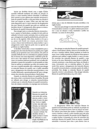Iniciar em decúbito dorsal, com a reg1ao 1~-:ITi.bâ.r
mantida retificada mediante um joelho em direção ao
tórax e o outro membro inferior estendido. O indivíduo
deve contrair os mm. glúteos para estender ativamente a
junta do quadril, levando a coxa para baixo em direção à
mesa sem arquear as costas. (Nota: caso não haja uma
mesa disponível, este é o único exercício de alongamento
dos mm. flexores do quadril que pode ser realizado em
decúbito dorsal. O alongamento afeta apenas os múscu-
los flexores do quadril monoarticulares.)
Para alongar tanto os músculos flexores monoarticu-
lares quanto os biarticulares, a posição de teste pode ser
utilizada. Se houver muita contração, deve-se atentar para
que o alongamento progrida gradualmente, pois pode cau-
sar dor no dia seguinte. Além disso, lembre-se de que o
m. psoas está fixado aos corpos, processos trans-
versos e discos intervertebrais da coluna lombar e que o
alongamento muito vigoroso pode criar ou agravar um
problema na região lombar.
O decúbito ventral sobre a mesa é insatisfatório para o
alongamento dos músculos flexores do quadril, pois a região
lombar, que já apresenta uma curva anterior, não pode ser
mantida retificada nem ser controlada em qualquer posição
fixa. Se houver uma mesa disponível, o indivíduo pode dei-
tar-se com a face anterior do tronco apoiada na borda da
mesa e os membros inferiores pendentes, com os joelhos fle-
xionados o quanto for necessário e os pés apoiados no chão.
Deve-se solicitar ao indivíduo que eleve um membro infe-
rior com o quadril estendido, alto o suficiente para alongar
os músculos flexores do quadril, com o joelho estendido
para o alongamento dos músculos monoarticulares e com
o joelho flexionado a aproximadamente 80° para o alonga-
mento dos músculos monoarticulares e biarticulares.
Quando os músculos flexores do quadril biarticulares
são curtos, evitar o movimento brusco de ajoelhar. Ele pode
ser utilizado para alongar os músculos monoarticulares,
contanto que os músculos flexores do quadril monoarticu-
lares não estejam contraídos. Ao empregar esse movimento,
Quando os músculos
flexores do quadril de
uma junta são curtos,
deve-se evitar o movi-
mento brusco de ajoe-
lhar. Como a região
lombar não está esta-
bilizada, os músculos
flexores do quadril
contraídos a tracionam
e causam lordose. No
decúbito dorsal, a
região lombar é manti-
da retificada e a con-
tração manifesta-se na
junta do quadril.
atentar para o risco de distensão da junta sacroilíaca e da
região lombar.
Exercício para alongar os músculos flexores do quadril
monoarticulares. Contrair o m. glúteo máximo para tracio-
nar a coxa em direção à mesa, mantendo o joelho em
extensão e as costas em dorso plano.
~
'
i
Para alongar os músculos flexores do quadril monoarti-
culares e biarticulares à direita, colocar-se em decúbito dor-
sal com o membro inferior direito pendente na borda da
mesa. Levar o joelho esquerdo em direção ao tórax apenas o
suficiente para retificar a região lombar e o sacro na mesa.
Na contração dos músculos flexores do quadril, a coxa
levanta-se da mesa. Mantendo as costas planas eojoelho fle-
xionado, pressionar a coxa direita para baixo, em direção à
mesa, tracionando com os músculos glúteos. Se estiver
sendo feito apenas o alongamento dos músculos flexores
do quadril monoarticulares, a extensão passiva do joelho é
permitida. Para alongar os músculos flexores do quadril
esquerdo, inverter o procedimento. (Para alongar músculos.
flexores do quadrilbiarticulares, ver p. 225 e 462.)
O alongamento efetivo dos músculos flexores do
quadril monoarticulares pode ser realizado na posição em
pé junto a um batente de porta. Deve-se colocar um mem-
bro inferior para frente para ajudar a iÍ:ÍJ.obilizar o corpo
contra o batente e colocar o outro membro para trás, para
estender a junta do quadril. Na posição inicial (Figura A),
a região lombar é arqueada por causa da contração dos
músculos flexores do quadril. Deve-se manter o quadril
estendido e tracionar para cima e para dentro com os
 