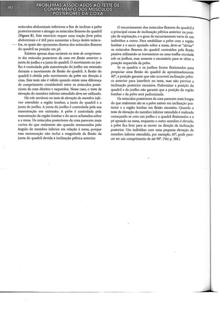 músculos abdominais inferiores a fim de inclinar a pelve
posteriormente e alongar os músculos flexores do quadril
(Figura B). Este exercício requer uma tração forte pelos
abdominais e é útil para aumentar a força destes múscu-
--- los, os quais são oponentes diretos dos músculos flexores
do quadril na posição em pé.
Existem apenas duas variáveis no teste de comprimen-
to dos músculos posteriores da coxa em flexão anterior: a
junta do joelho e a junta do quadril. O movimento no joe-
lho é controlado pela manutenção do joelho em extensão
durante o movimento de flexão do quadril. A flexão do
quadril é obtida pelo movimento da pelve em direção à
coxa. Este teste não é válido quando existe uma diferença
de comprimento considerável entre os músculos poste-
riores da coxa direitos e esquerdos. Nesse caso, o teste de
elevação do membro inferior estendido deve ser utilizado.
Há três variáveis no teste de elevação do membro infe-
rior estendido: a região lombar, a junta do quadril e a
junta do joelho. A junta do joelho é controlada pela sua
manutenção em extensão. A pelve é controlada pela
manutenção da região lombar e do sacro achatados sobre
a a mesa. Os músculos posteriores da coxa parecem mais
curtos do que realmente são quando mensurados pelo
ângulo do membro inferior em relação à mesa, porque
essa mensuração não inclui a magnitude da flexão da
junta do quadril devida à inclinação pélvica anterior.
O encurtamento dos músculos flexores do quadril é
a principal causa de inclinação pélvica anterior na posi-
ção de supinação, e o grau de encurtamento varia de um
indivíduo a outro. Para estabilizar a pelve com a região
lombar e o sacro apoiado sobre a mesa, deve-se "aliviar"
os músculos flexores do quadril contraídos pela flexão
passiva utilizando-se travesseiros ou uma toalha enrolada
sob os joelhos, mas somente o necessário para se obter a
posição requerida da pelve.
Se os quadris e os joelhos forem flexionados para
propiciar uma flexão do quadril de aproximadamente
40°, a posição garante que não ocorrerá inclinação pélvi-
ca anterior para interferir no teste, mas não previne a
inclinação posterior excessiva. Padronizar a posição do
quadril e do joelho não garante que a posição da região
lombar e da pelve será padronizada.
Os músculos posteriores da coxa parecem mais longos
do que realmente são se a pelve estiver em inclinação pos-
terior e a região lombar em flexão excessiva. Quando o
teste de elevação do membro inferior estendido é realizado
começando-se com um joelho e o quadril flexionados e o
pé apoiado na mesa, enquanto o outro membro é elevado,
a pelve fica livre para se mover na direção da inclinação
posterior. Um indivíduo com uma pequena elevação do
membro inferior estendido, por exemplo, 45°, pode pare-
cer ter um comprimento de até 90°. (Ver p. 388.)
--------------------------- -- --·~--
 