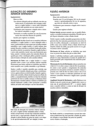 ELEVAÇÃO DO MEMBRO
INFERIOR ESTENDIDO
Equipamentos:
Mesa ou chão.
Um cobertor dobrado pode ser utilizado, mas não um
coxim macio. (O examinador não consegue confir-
mar se a região lombar e o sacro estão achatados
quando estão apoiados em um coxim macio.)
Goniômetro para mensurar o ângulo entre o mem-
bro inferior estendido e a mesa.
.
Travesseiro ou toalha enrolada (no caso de encurta-
mento dos músculos flexores do quadril).
Quadro para registrar os achados.
Posição Inicial: decúbito dorsal com os membros inferiores
estendidos e a região lombar e o sacro achatados sobre a
mesa.A padronização do teste requer que os joelhos estejam
estendidos e que a região lombar e a pelve tenham uma
posição fixa para controlar as variáveis criadas pela inclina-
ção pélvica anterior ou posterior. Quando a região lombar e
o sacro estão apoiados, manter uma coxa firmemente para
baixo, usando a restrição passiva dos músculos flexores do
quadril para evitar a inclinação pélvica posterior excessiva
antes de iniciar a elevação do outro membro inferior.
Movimento de Teste: com a região lombar e o sacro
apoiados sobre a mesa e um membro inferior mantido
firmemente para baixo, solicitar ao indivíduo que eleve o
outro membro com o joelho estendido e o pé relaxado.
Razões: o joelho é mantido estendido para controlar essa
variável. o pé é mantido relaxado para evitar o envolvimen-
to dom. gastrocnêmio no nível do joelho. Quando o gastroc-
nêmio está contraído, a flexão dorsal do pé provoca flexão do
joelho e, conseqüentemente, interfere no teste dos músculos
posteriores da coxa se o joelho começar a se flexionar, baixar
discretamente o membro inferior esolicitarao indivíduo que
estenda totalmente o joelho e eleve novamente o membro
inferior, até sentir certa restrição e um leve desconforto.
Este teste de elevação do membro inferior estendi-
do, com a região lombar achatada sobre a mesa,
revela comprimento normal dos músculos posterio-
res da coxa, o qual permite a flexão da coxa em
direção à pelve (flexão da junta da coxa) a um ângu-
lo de aproximadamente 80° em relação à mesa.
FLEXÃO ANTERIOR
Equipamentos:
Mesa (não acolchoada) ou chão.
Prancha com 7,5 em de largura, 30,5 em de compri-
mento e aproximadamente 0,6 em de espessura,
que deve ser colocada contra o sacro.
Goniômetro para mensurar o ângulo entre o sacro e
a mesa.
Quadro para registrar achados.
Posição Inicial: paciente sentado com os quadris flexio-
nados e os joelhos totalmente estendidos. Permitir que os
pés fiquem relaxados e evitar a flexão dorsal.
Razões: manter o joelho estendido proporciona um alon-
gamento fixo dos músculos posteriores da coxa acima da
junta do joelho, eliminando o movimento no nível do
joelho como uma variável. Evitar a flexão dorsal do pé
impede a flexão do joelho, que pode ocorrer se o m. gas-
trocnêmio estiver contraído.
Movimento de Teste: solicitar ao indivíduo que tente
tocar as pontas dos dedos dos pés ou além delas.
Razões: o indivíduo inclinará a pelve anteriormente, em
direção às coxas, flexionando as juntas do quadril até o
limite permitido pelo comprimento dos músculos poste-
riores da coxa.
Mensuração doArco deMovimento: colocar a prancha com
o lado de 7,5 em sobre a mesa e o lado de 30,5 em pressiona-
do contra o sacro quando o comprimento dos músculos
posteriores da coxa parecer normal ou excessivo. Colocar a
prancha com o lado de 30,5 em sobre a mesa e o de 7,5 em
contra o sacro quando os músculos posteriores da coxa
estiverem contraídos. Mensurar o ângulo entre a prancha
e a mesa.
Amplitude Normal de Movimento: a pelve flexiona-se em
direção à coxa até o ponto em que o ângulo entre o sacro e a
mesa seja de aproximadamente 80° o mesmo ângulo
entre o membro inferior e a mesa no teste de elevação do
membro inferior estendido).
Na flexão anterior, o comprimento normal dos mús-
culos posteriores da coxa permite a flexão da pelve
em direção à coxa (flexão da junta do quadril),
como mostra a ilustração.
 
