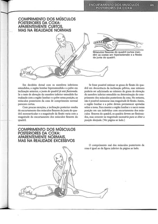 COMPRIMENTO DOS MÚSCULOS
POSTERIORES DA COXA:
APARENTEMENTE CURTOS,
MAS NA REALIDADE NORMAIS
Em decúbito dorsal com os membros inferiores
estendidos, a região lombar hiperestendida e a pelve em
inclinação anterior, a junta do quadril já está flexionada.
Se o teste de elevação do membro inferior estendido for
realizado com a região lombar e a pelve nessa posição, os
músculos posteriores da coxa de comprimento normal
parecem curtos.
Com poucas exceções, a inclinação posterior resulta
do encurtamento dos músculos flexores da junta do qua-
dril monoarticular e a magnitude da flexão varia com a
magnitude do encurtamento dos músculos flexores do
quadril.
COMPRIMENTO DOS MÚSCULOS
POSTERIORES DA COXA:
APARENTEMENTE NORMAIS,
MAS NA REALIDADE EXCESSIVOS
Músculos flexores do quadril curtos man-
têm as costas em hiperextensão e a flexão
da junta do quadril.
Se fosse possível estimar os graus de flexão do qua-
dril em decorrência da inclinação pélvica, esse número
poderia ser adicionado ao número de graus de elevação
do membro inferior estendido na determinação do com-
primento dos músculos posteriores da coxa. No entanto,
não é possível mensurar essa magnitude de flexão. Assim,
a região lombar e a pelve devem permanecer apoiadas
sobre a mesa. Para manter a região lombar e o sacro nessa
posição em um indivíduo com encurtamento dos mús-
culos flexores do quadril, os quadris devem ser flexiona-
dos, mas somente na magnitude necessária para se obter a
posição desejada. (Ver página ao lado.)
O comprimento real dos músculos posteriores da
coxa é igual ao da figura inferior da página ao lado.
 